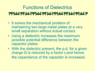 Functions of Dielectrics
• It solves the mechanical problem of
maintaining two large metal plates at a very
small separation without actual contact.
• Using a dielectric increases the maximum
possible potential difference between the
capacitor plates.
• With the dielectric present, the p.d. for a given
charge Q is reduced by a factor εr and hence
the capacitance of the capacitor is increased.
 