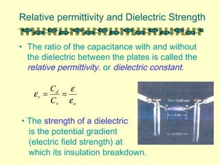 Relative permittivity and Dielectric Strength
• The ratio of the capacitance with and without
the dielectric between the plates is called the
relative permittivity. or dielectric constant.
ov
d
r
C
C
ε
ε
ε ==
• The strength of a dielectric
is the potential gradient
(electric field strength) at
which its insulation breakdown.
 
