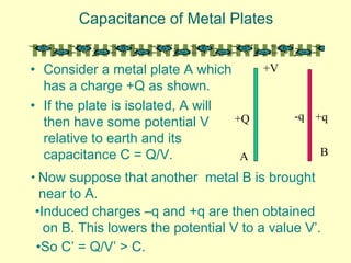 Capacitance of Metal Plates
• Consider a metal plate A which
has a charge +Q as shown.
• If the plate is isolated, A will
then have some potential V
relative to earth and its
capacitance C = Q/V. A
+Q
+V
• Now suppose that another metal B is brought
near to A.
B
-q +q
•So C’ = Q/V’ > C.
•Induced charges –q and +q are then obtained
on B. This lowers the potential V to a value V’.
 