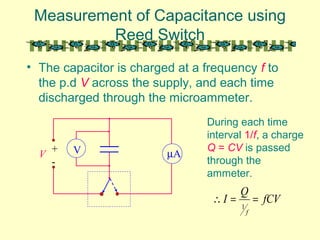 Measurement of Capacitance using
Reed Switch
• The capacitor is charged at a frequency f to
the p.d V across the supply, and each time
discharged through the microammeter.
µAV+
-
V
During each time
interval 1/f, a charge
Q = CV is passed
through the
ammeter.
fCV
Q
I
f
==∴
1
 