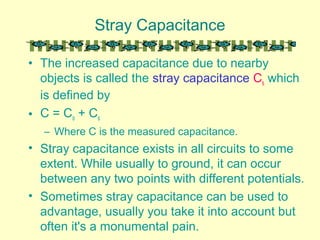 Stray Capacitance
• The increased capacitance due to nearby
objects is called the stray capacitance Cs which
is defined by
• C = Co + Cs
– Where C is the measured capacitance.
• Stray capacitance exists in all circuits to some
extent. While usually to ground, it can occur
between any two points with different potentials.
• Sometimes stray capacitance can be used to
advantage, usually you take it into account but
often it's a monumental pain.
 