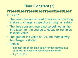 Time Constant (τ)
∀ τ = CR
• The time constant is used to measure how long
it takes to charge a capacitor through a resistor.
• The time constant may also be defined as the
time taken for the charge to decay to 1/e times
its initial value.
• The greater the value of CR, the more slowly
the charge is stored.
• Half-life
– The half-life is the time taken for the charge in a
capacitor to decay to half of its initial value.
– T1/2 = CR ln 2
 
