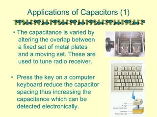 Applications of Capacitors (1)
• Press the key on a computer
keyboard reduce the capacitor
spacing thus increasing the
capacitance which can be
detected electronically.
• The capacitance is varied by
altering the overlap between
a fixed set of metal plates
and a moving set. These are
used to tune radio receiver.
 