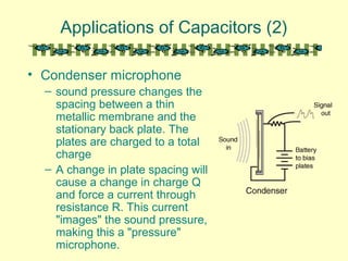 Applications of Capacitors (2)
• Condenser microphone
– sound pressure changes the
spacing between a thin
metallic membrane and the
stationary back plate. The
plates are charged to a total
charge
– A change in plate spacing will
cause a change in charge Q
and force a current through
resistance R. This current
"images" the sound pressure,
making this a "pressure"
microphone.
 