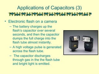 Applications of Capacitors (3)
• Electronic flash on a camera
– The battery charges up the
flash’s capacitor over several
seconds, and then the capacitor
dumps the full charge into the
flash tube almost instantly.
– A high voltage pulse is generated
across the flash tube.
– The capacitor discharges
through gas in the the flash tube
and bright light is emitted.
 