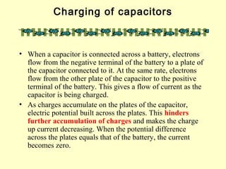 Charging of capacitors
• When a capacitor is connected across a battery, electrons
flow from the negative terminal of the battery to a plate of
the capacitor connected to it. At the same rate, electrons
flow from the other plate of the capacitor to the positive
terminal of the battery. This gives a flow of current as the
capacitor is being charged.
• As charges accumulate on the plates of the capacitor,
electric potential built across the plates. This hinders
further accumulation of charges and makes the charge
up current decreasing. When the potential difference
across the plates equals that of the battery, the current
becomes zero.
 