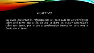 OBJETIVO
En dicha presentación reforzaremos un poco mas los conocimientos
sobre este tema con el fin de que se logre un mayor aprendizaje
sobre este tema, por lo que a continuación iremos un poco mas a
fondo con el tema.
 
