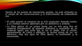 Dentro de los medios de transmisión guiados, los más utilizados en
el campo de las comunicaciones y la interconexión de ordenadores
son:
• El cable coaxial: se compone de un hilo conductor, llamado núcleo,
y un mallazo externo separados por un dieléctrico o aislante.
• La fibra óptica: Es un enlace hecho con un hilo muy fino de
material transparente de pequeño diámetro y recubierto de un
material opaco que evita que la luz se disipe. Por el núcleo,
generalmente de vidrio o plásticos, se envían pulsos de luz, no
eléctricos. Hay dos tipos de fibra óptica: la multimodo y la
monomodo.
 
