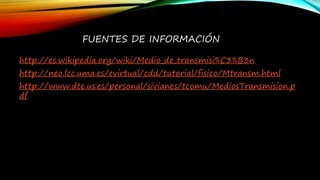 FUENTES DE INFORMACIÓN
http://es.wikipedia.org/wiki/Medio_de_transmisi%C3%B3n
http://neo.lcc.uma.es/evirtual/cdd/tutorial/fisico/Mtransm.html
http://www.dte.us.es/personal/sivianes/tcomu/MediosTransmision.p
df
 