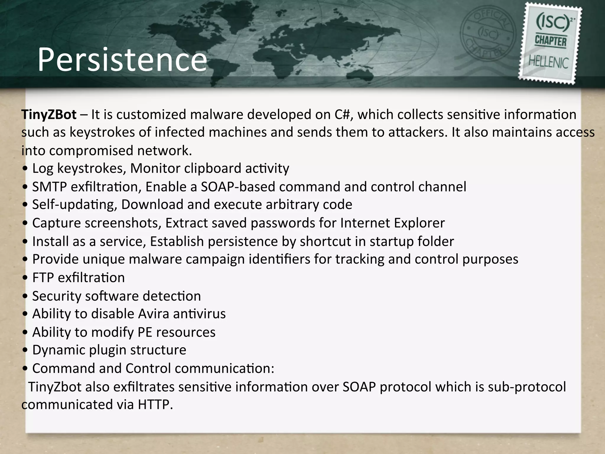 Persistence	
  
TinyZBot	
  –	
  It	
  is	
  customized	
  malware	
  developed	
  on	
  C#,	
  which	
  collects	
  sensiQve	
  informaQon	
  	
  
such	
  as	
  keystrokes	
  of	
  infected	
  machines	
  and	
  sends	
  them	
  to	
  aHackers.	
  It	
  also	
  maintains	
  access	
  
into	
  compromised	
  network.	
  	
  
•	
  Log	
  keystrokes,	
  Monitor	
  clipboard	
  acQvity	
  
•	
  SMTP	
  exﬁltraQon,	
  Enable	
  a	
  SOAP-­‐based	
  command	
  and	
  control	
  channel	
  
•	
  Self-­‐updaQng,	
  Download	
  and	
  execute	
  arbitrary	
  code	
  
•	
  Capture	
  screenshots,	
  Extract	
  saved	
  passwords	
  for	
  Internet	
  Explorer	
  
•	
  Install	
  as	
  a	
  service,	
  Establish	
  persistence	
  by	
  shortcut	
  in	
  startup	
  folder	
  
•	
  Provide	
  unique	
  malware	
  campaign	
  idenQﬁers	
  for	
  tracking	
  and	
  control	
  purposes	
  
•	
  FTP	
  exﬁltraQon	
  
•	
  Security	
  sogware	
  detecQon	
  
•	
  Ability	
  to	
  disable	
  Avira	
  anQvirus	
  
•	
  Ability	
  to	
  modify	
  PE	
  resources	
  
•	
  Dynamic	
  plugin	
  structure	
  
•	
  Command	
  and	
  Control	
  communicaQon:	
  
	
  	
  TinyZbot	
  also	
  exﬁltrates	
  sensiQve	
  informaQon	
  over	
  SOAP	
  protocol	
  which	
  is	
  sub-­‐protocol	
  
communicated	
  via	
  HTTP.	
  
 