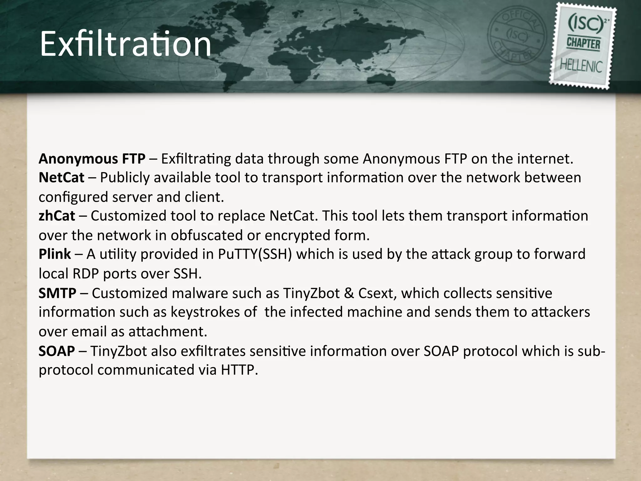 ExﬁltraQon	
  
Anonymous	
  FTP	
  –	
  ExﬁltraQng	
  data	
  through	
  some	
  Anonymous	
  FTP	
  on	
  the	
  internet.	
  
NetCat	
  –	
  Publicly	
  available	
  tool	
  to	
  transport	
  informaQon	
  over	
  the	
  network	
  between	
  
conﬁgured	
  server	
  and	
  client.	
  	
  
zhCat	
  –	
  Customized	
  tool	
  to	
  replace	
  NetCat.	
  This	
  tool	
  lets	
  them	
  transport	
  informaQon	
  
over	
  the	
  network	
  in	
  obfuscated	
  or	
  encrypted	
  form.	
  
Plink	
  –	
  A	
  uQlity	
  provided	
  in	
  PuTTY(SSH)	
  which	
  is	
  used	
  by	
  the	
  aHack	
  group	
  to	
  forward	
  
local	
  RDP	
  ports	
  over	
  SSH.	
  
SMTP	
  –	
  Customized	
  malware	
  such	
  as	
  TinyZbot	
  &	
  Csext,	
  which	
  collects	
  sensiQve	
  
informaQon	
  such	
  as	
  keystrokes	
  of	
  	
  the	
  infected	
  machine	
  and	
  sends	
  them	
  to	
  aHackers	
  
over	
  email	
  as	
  aHachment.	
  
SOAP	
  –	
  TinyZbot	
  also	
  exﬁltrates	
  sensiQve	
  informaQon	
  over	
  SOAP	
  protocol	
  which	
  is	
  sub-­‐
protocol	
  communicated	
  via	
  HTTP.	
  
 