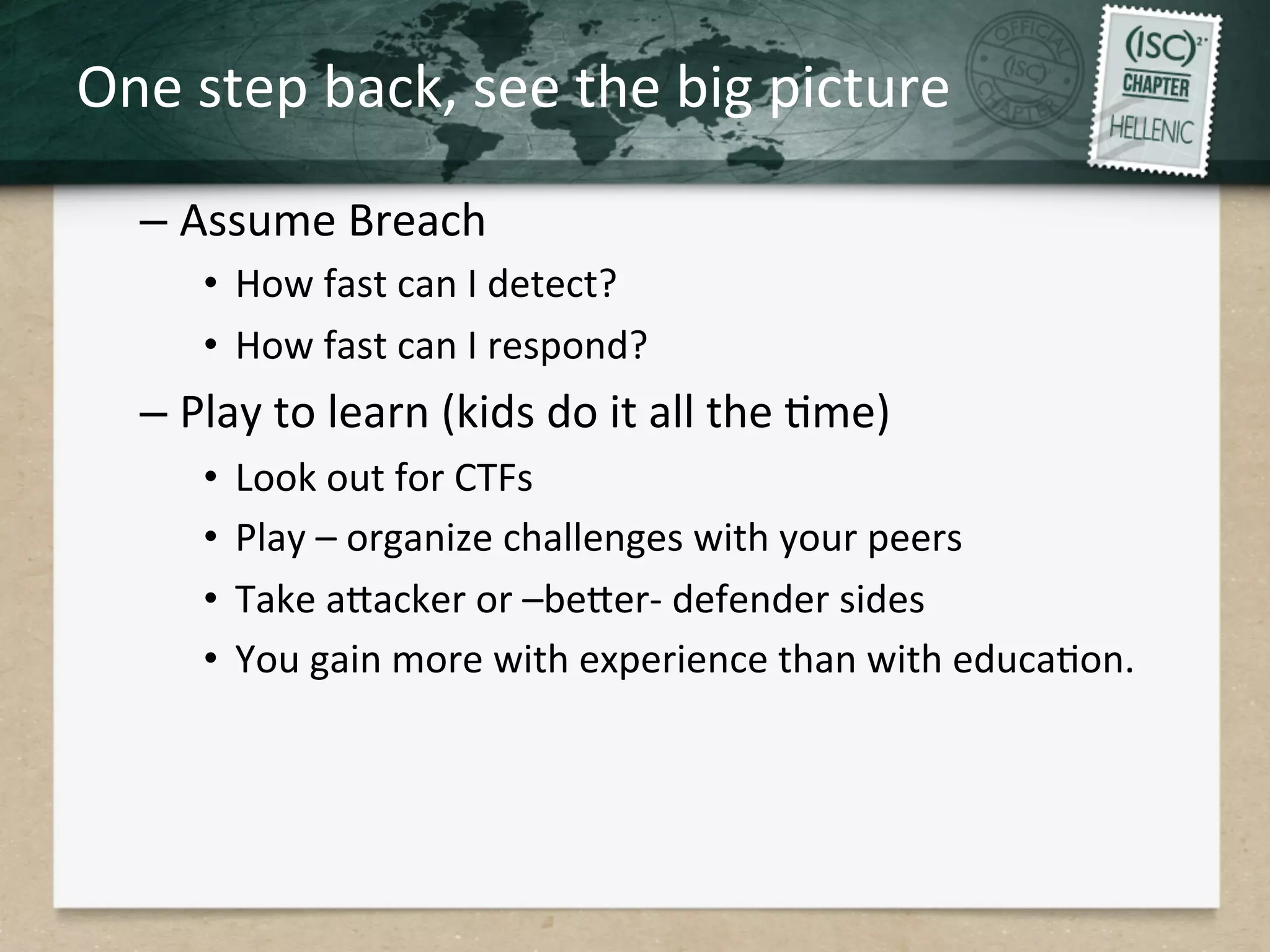 One	
  step	
  back,	
  see	
  the	
  big	
  picture	
  
– Assume	
  Breach	
  
•  How	
  fast	
  can	
  I	
  detect?	
  
•  How	
  fast	
  can	
  I	
  respond?	
  
– Play	
  to	
  learn	
  (kids	
  do	
  it	
  all	
  the	
  Qme)	
  
•  Look	
  out	
  for	
  CTFs	
  
•  Play	
  –	
  organize	
  challenges	
  with	
  your	
  peers	
  
•  Take	
  aHacker	
  or	
  –beHer-­‐	
  defender	
  sides	
  
•  You	
  gain	
  more	
  with	
  experience	
  than	
  with	
  educaQon.	
  
 