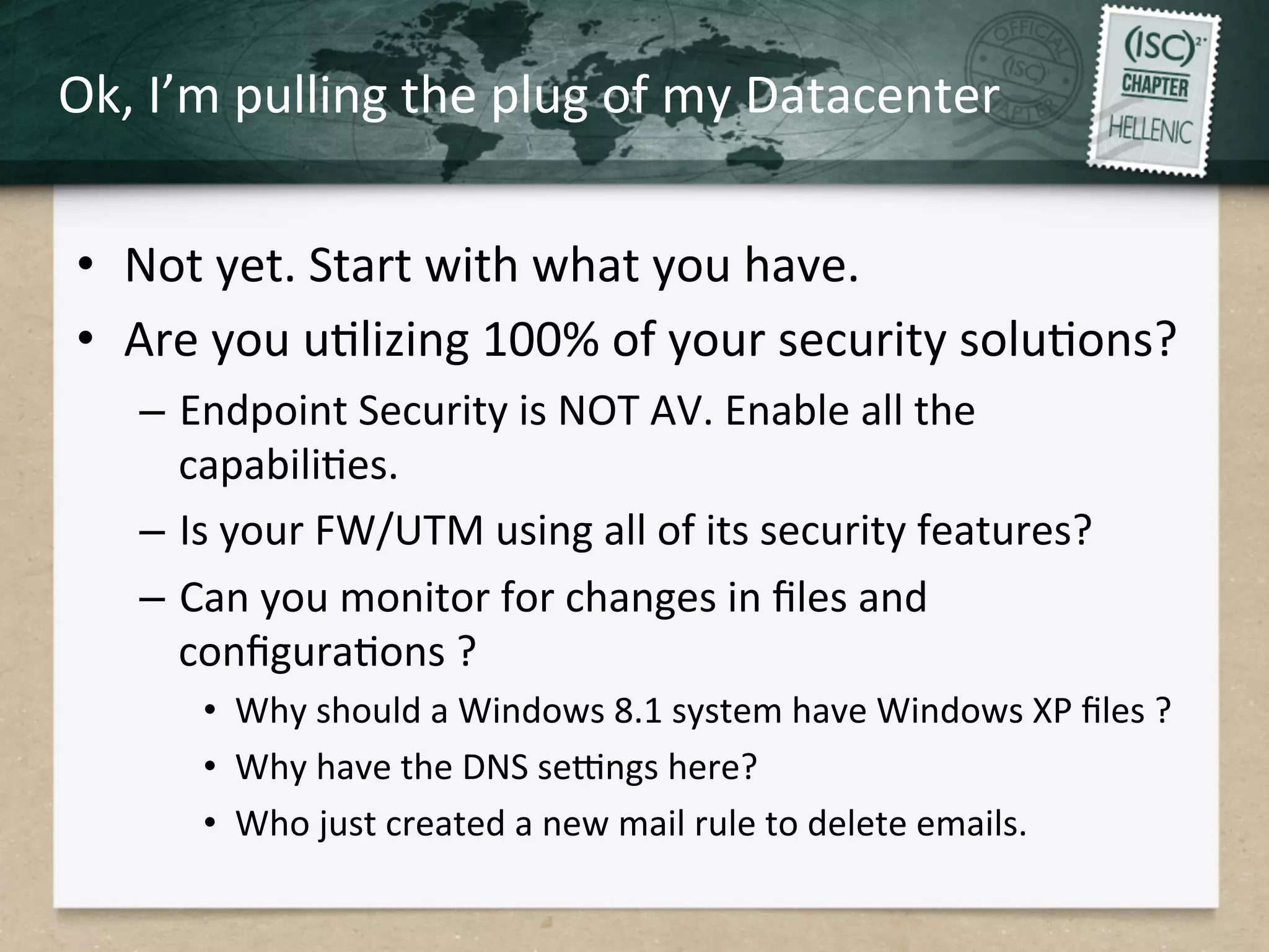 Ok,	
  I’m	
  pulling	
  the	
  plug	
  of	
  my	
  Datacenter	
  
•  Not	
  yet.	
  Start	
  with	
  what	
  you	
  have.	
  
•  Are	
  you	
  uQlizing	
  100%	
  of	
  your	
  security	
  soluQons?	
  
–  Endpoint	
  Security	
  is	
  NOT	
  AV.	
  Enable	
  all	
  the	
  
capabiliQes.	
  
–  Is	
  your	
  FW/UTM	
  using	
  all	
  of	
  its	
  security	
  features?	
  
–  Can	
  you	
  monitor	
  for	
  changes	
  in	
  ﬁles	
  and	
  
conﬁguraQons	
  ? 	
  	
  
•  Why	
  should	
  a	
  Windows	
  8.1	
  system	
  have	
  Windows	
  XP	
  ﬁles	
  ?	
  
•  Why	
  have	
  the	
  DNS	
  serngs	
  here?	
  
•  Who	
  just	
  created	
  a	
  new	
  mail	
  rule	
  to	
  delete	
  emails.	
  
 