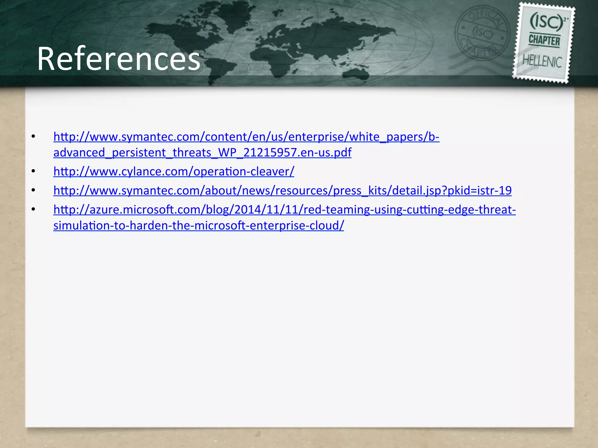 References	
  
•  hHp://www.symantec.com/content/en/us/enterprise/white_papers/b-­‐
advanced_persistent_threats_WP_21215957.en-­‐us.pdf	
  
•  hHp://www.cylance.com/operaQon-­‐cleaver/	
  
•  hHp://www.symantec.com/about/news/resources/press_kits/detail.jsp?pkid=istr-­‐19	
  
•  hHp://azure.microsog.com/blog/2014/11/11/red-­‐teaming-­‐using-­‐curng-­‐edge-­‐threat-­‐
simulaQon-­‐to-­‐harden-­‐the-­‐microsog-­‐enterprise-­‐cloud/	
  
 