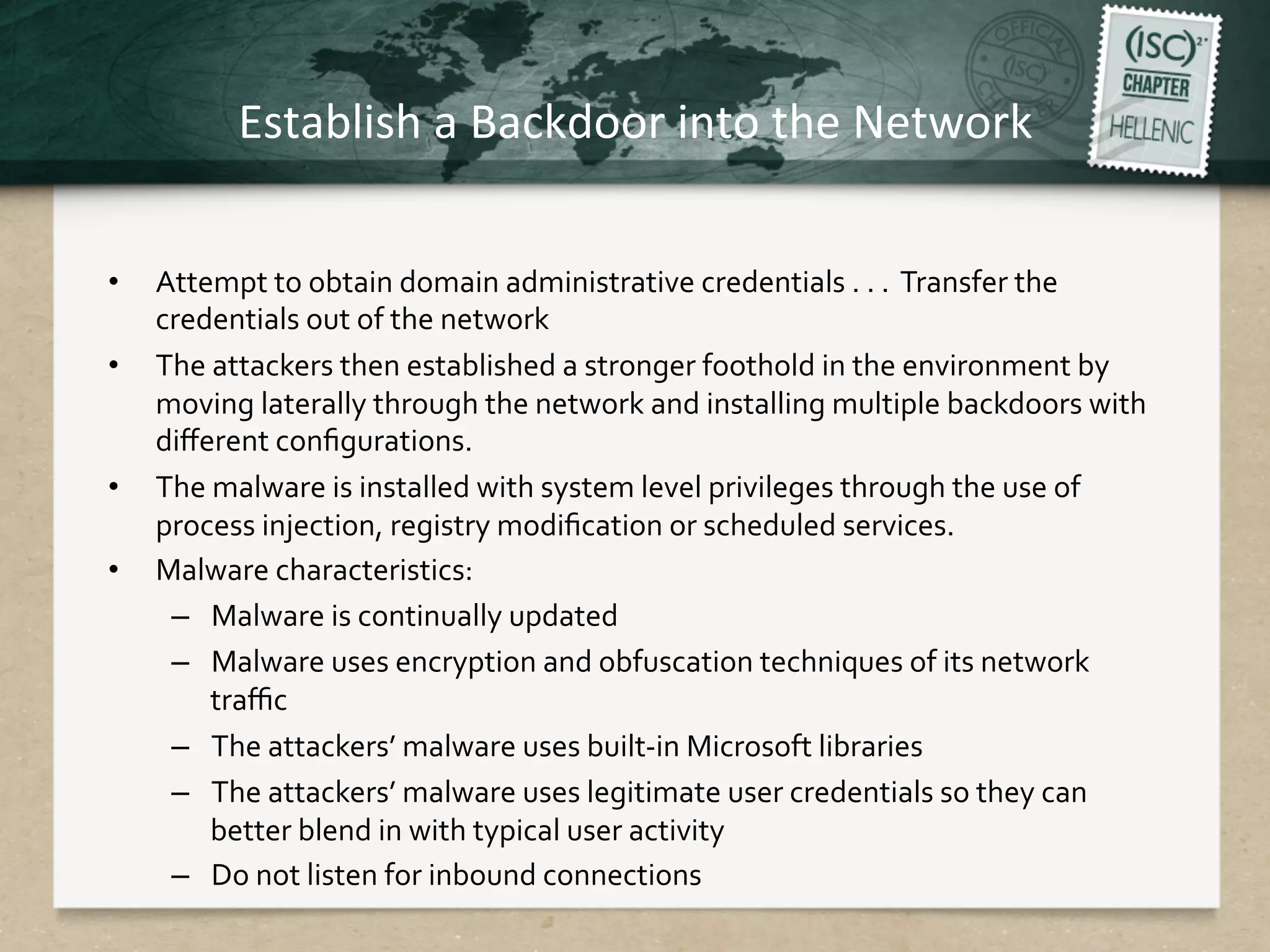 Establish	
  a	
  Backdoor	
  into	
  the	
  Network	
  
•  Attempt	
  to	
  obtain	
  domain	
  administrative	
  credentials	
  .	
  .	
  .	
  	
  Transfer	
  the	
  
credentials	
  out	
  of	
  the	
  network	
  
•  The	
  attackers	
  then	
  established	
  a	
  stronger	
  foothold	
  in	
  the	
  environment	
  by	
  
moving	
  laterally	
  through	
  the	
  network	
  and	
  installing	
  multiple	
  backdoors	
  with	
  
diﬀerent	
  conﬁgurations.	
  
•  The	
  malware	
  is	
  installed	
  with	
  system	
  level	
  privileges	
  through	
  the	
  use	
  of	
  
process	
  injection,	
  registry	
  modiﬁcation	
  or	
  scheduled	
  services.	
  
•  Malware	
  characteristics:	
  
–  Malware	
  is	
  continually	
  updated	
  
–  Malware	
  uses	
  encryption	
  and	
  obfuscation	
  techniques	
  of	
  its	
  network	
  
traﬃc	
  
–  The	
  attackers’	
  malware	
  uses	
  built-­‐in	
  Microsoft	
  libraries	
  
–  The	
  attackers’	
  malware	
  uses	
  legitimate	
  user	
  credentials	
  so	
  they	
  can	
  
better	
  blend	
  in	
  with	
  typical	
  user	
  activity	
  
–  Do	
  not	
  listen	
  for	
  inbound	
  connections	
  
 