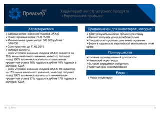 16.12.2014
Характеристики структурного продукта
«Европейский прорыв»
3
Характеристика
Риски
Преимущества
Предназначен для инвесторов, которые:
Базовый актив: значение Индекса DAX30
Инвестируемый актив: RUB / USD
Минимальная сумма входа: 300 000 рублей /
$10 000
Срок продукта: до 11.02.2015
Условия выплаты:
- если итоговое значение Индекса DAX30 окажется на
15% выше начального значения, инвестор получает
назад 100% вложенного капитала + повышенная
процентная ставка 18% годовых в рублях / 8% годовых в
долларах США
- если итоговое значение Индекса DAX30 НЕ окажется
на 15% выше начального значения, инвестор получает
назад 100% вложенного капитала + минимальная
процентная ставка 17% годовых в рублях / 7% годовых в
долларах США
Наличие гарантированной доходности
Невысокий порог входа
Высокая ожидаемая доходность
Короткий срок инвестирования
Хотят получить высокую процентную ставку
Желают получить доход в любом случае
Нуждаются в коротком сроке инвестирования
Верят в надежность европейской экономики на этом
сроке
Риски отсутствуют
 