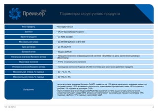 16.12.2014
Параметры структурного продукта
4
•КонсервативныйРиск-профиль
• ООО “БрокерКредитСервис”Эмитент
• а) RUB; b) USDВалюта продукта
• a) 300 000 рублей; b) $10 000Минимальная сумма
• до 11.02.2015Срок договора
• Индекс DAX30Базовый актив
• текущее значение в информационной системе «Блумберг» в день заключения договора
(Bloomberg)
Начальное значение базового актива
• +15% от начального значенияПороговое значение
• последнее значение Индекса DAX30 по итогам дня окончания действия продуктаИтоговое значение базового актива
• a) 17%; b) 7%Минимальная ставка, % годовых
• a) 18%; b) 8%Максимальная ставка, % годовых
•если итоговое значение Индекса DAX30 окажется на 15% выше начального значения, инвестор
получает назад 100% вложенного капитала + повышенная процентная ставка 18% годовых в
рублях / 8% годовых в долларах США
•если итоговое значение Индекса DAX30 НЕ окажется на 15% выше начального значения,
инвестор получает назад 100% вложенного капитала + минимальная процентная ставка 17%
годовых в рублях / 7% годовых в долларах США
Погашение
 