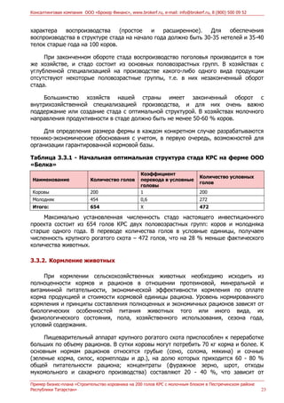 Консалтинговая компания ООО «Брокер Финанс», www.brokerf.ru, e-mail: info@brokerf.ru, 8 (800) 500 09 52
Пример бизнес-плана «Строительство коровника на 200 голов КРС с молочным блоком в Пестречинском районе
Республики Татарстан» 23
характера воспроизводства (простое и расширенное). Для обеспечения
воспроизводства в структуре стада на начало года должно быть 30-35 нетелей и 35-40
телок старше года на 100 коров.
При законченном обороте стада воспроизводство поголовья производится в том
же хозяйстве, и стадо состоит из основных половозрастных групп. В хозяйствах с
углубленной специализацией на производстве какого-либо одного вида продукции
отсутствуют некоторые половозрастные группы, т.е. в них незаконченный оборот
стада.
Большинство хозяйств нашей страны имеет законченный оборот с
внутрихозяйственной специализацией производства, и для них очень важно
поддержание или создание стада с оптимальной структурой. В хозяйствах молочного
направления продуктивности в стаде должно быть не менее 50-60 % коров.
Для определения размера фермы в каждом конкретном случае разрабатываются
технико-экономические обоснования с учетом, в первую очередь, возможностей для
организации гарантированной кормовой базы.
Таблица 3.3.1 - Начальная оптимальная структура стада КРС на ферме ООО
«Белка»
Наименование Количество голов
Коэффициент
перевода в условные
головы
Количество условных
голов
Коровы 200 1 200
Молодняк 454 0,6 272
Итого: 654 Х 472
Максимально установленная численность стадо настоящего инвестиционного
проекта состоит из 654 голов КРС двух половозрастных групп: коров и молодняка
старше одного года. В переводе количества голов в условные единицы, получаем
численность крупного рогатого скота – 472 голов, что на 28 % меньше фактического
количества животных.
3.3.2. Кормление животных
При кормлении сельскохозяйственных животных необходимо исходить из
полноценности кормов и рационов в отношении протеиновой, минеральной и
витаминной питательности, экономической эффективности кормления по оплате
корма продукцией и стоимости кормовой единицы рациона. Уровень нормированного
кормления и принципы составления полноценных и экономичных рационов зависят от
биологических особенностей питания животных того или иного вида, их
физиологического состояния, пола, хозяйственного использования, сезона года,
условий содержания.
Пищеварительный аппарат крупного рогатого скота приспособлен к переработке
больших по объему рационов. В сутки коровы могут потребить 70 кг корма и более. К
основным нормам рационов относятся грубые (сено, солома, мякина) и сочные
(зеленые корма, силос, корнеплоды и др.), на долю которых приходится 60 - 80 %
общей питательности рациона; концентраты (фуражное зерно, шрот, отходы
мукомольного и сахарного производства) составляют 20 - 40 %, что зависит от
 