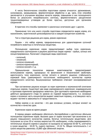 Консалтинговая компания ООО «Брокер Финанс», www.brokerf.ru, e-mail: info@brokerf.ru, 8 (800) 500 09 52
Пример бизнес-плана «Строительство коровника на 200 голов КРС с молочным блоком в Пестречинском районе
Республики Татарстан» 26
К числу биологических способов подготовки кормов относятся: дрожжевание,
силосование, заквашивание, ферментативная обработка и др. Цель этих способов
заключается в улучшении вкусовых качеств кормов, повышении в них полноценного
белка (в результате микробиального синтеза), ферментативного расщепления
труднопереваримых углеводов до более простых, доступных для организма
соединений.
В практике эти способы применяют в различных сочетаниях друг с другом.
Применение того или иного способа подготовки определяется видом корма, его
назначением, практической целесообразностью в каждом конкретном хозяйстве.
Тип и структура рационов для коров, режим кормления
Рацион - это набор кормов, предназначенных для удовлетворения суточной
потребности животных в питательных веществах.
Полноценное кормление коров предусматривает выбор типа кормления,
определенного соотношения в рационе различных видов кормов - грубых, сочных или
концентрированных. Различают следующие виды кормления:
- силосный;
- сенажный;
- силосно-сенажный;
- силосно-корнеплодный;
- силосно-сенной и т.д.
Промышленная технология ведения животноводства предусматривает
использование кормов, однородных по физическим и механическим свойствам;
идентичность типа кормления; состав летнего и зимнего рациона; стабильность
кормовой базы (равномерного поступления необходимого количества кормов
определенного качества). Вышеуказанные требования отвечают консервированным
кормам.
При составлении рациона исходят из норм кормления и возможностей сочетания
отдельных кормов. Существует два вида нормированного кормления: индивидуальное
и групповое кормление однородных животных. Для группового кормления необходимо
добиться однородности стада по уровню их годовой продуктивности, т.е. основные
корма и основную часть концентратов выдают животным поровну, а оставшуюся часть
выдают частями в зависимости от продуктивности.
Набор кормов и их качество - это два основных условия, которые влияют на
количество и качество удоя.
Кормление коров во время раздоя
В период раздоя необходимо обеспечить бесперебойное и достаточно обильное
полноценное кормлении коров. Высокие удои от коров получают при включении в их
рацион повышенного количества кормов, богатых питательными веществами. Для
получения за сутки 20 кг молока жирностью 4% необходимо, чтобы перевариваемость
питательных веществ кормов в рационе не выходила из пределов 65-68 %, клетчатки
в сухом веществе - 18-20 %, сырого протеина - 14-16 %. Общая питательность 1 кг
сухого вещества равнялась 10,885 кДж обменной энергии.
 