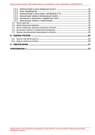 Консалтинговая компания ООО «Брокер Финанс», www.brokerf.ru, e-mail: info@brokerf.ru, 8 (800) 500 09 52
Пример бизнес-плана «Строительство коровника на 200 голов КРС с молочным блоком в Пестречинском районе
Республики Татарстан» 4
7.2.2. Номенклатура и цены продукции (услуг) ....................................................... 52
7.2.3. План производства ........................................................................................ 52
7.2.4. Номенклатура и цены сырья, материалов и пр............................................... 53
7.2.5. Калькуляция прямых материальных затрат.................................................... 53
7.2.6. Численность персонала и заработная плата .................................................. 53
7.2.7. Капитальные затраты и амортизация............................................................. 54
7.3. РАСЧЕТ ВЫРУЧКИ...................................................................................................... 54
7.4. ИНВЕСТИЦИОННЫЕ ИЗДЕРЖКИ..................................................................................... 55
7.5. РАСЧЕТ ПРИБЫЛЕЙ, УБЫТКОВ И ДЕНЕЖНЫХ ПОТОКОВ ....................................................... 56
7.6. ИСТОЧНИКИ, ФОРМЫ И УСЛОВИЯ ФИНАНСИРОВАНИЯ ......................................................... 63
7.7. ОЦЕНКА ЭКОНОМИЧЕСКОЙ ЭФФЕКТИВНОСТИ ПРОЕКТА ....................................................... 63
8. ОЦЕНКА РИСКОВ ................................................................................................65
8.1. АНАЛИЗ ЧУВСТВИТЕЛЬНОСТИ....................................................................................... 65
8.2. ОЦЕНКА ПРОЕКТНЫХ РИСКОВ....................................................................................... 69
9. ОБЕСПЕЧЕНИЕ ....................................................................................................71
ПРИЛОЖЕНИЕ 1.......................................................................................................72
 