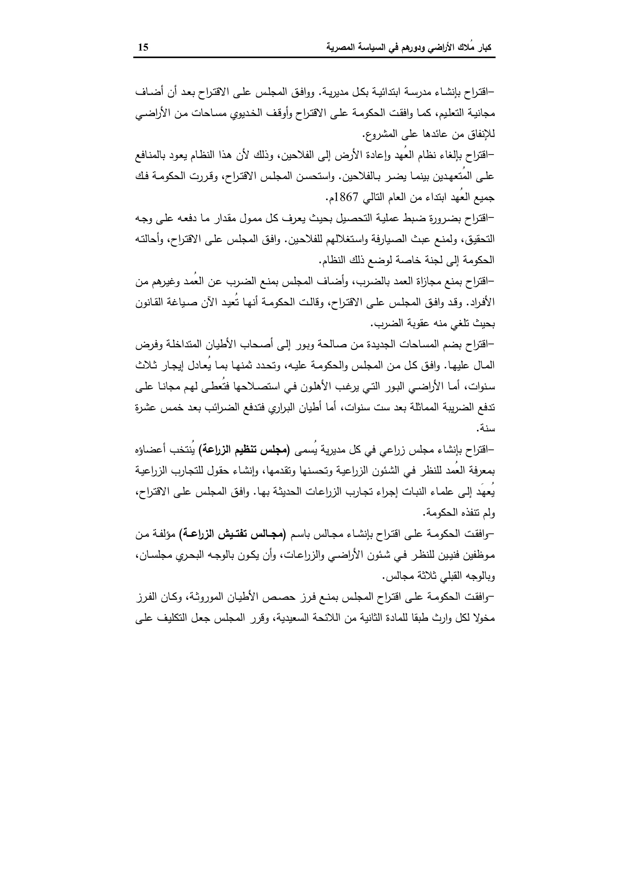 ‫اﻟﺳﯾﺎﺳﺔ‬ ‫ﻓﻲ‬ ‫ﻫم‬‫ودور‬ ‫اﺿﻲ‬‫ر‬‫اﻷ‬ ‫ُﻼك‬‫ﻣ‬ ‫ﻛﺑﺎر‬‫اﻟﻣﺻرﯾﺔ‬15
-‫اح‬‫ر‬‫ـ‬‫ـ‬‫ﺗ‬‫اﻗ‬‫ـﺔ‬‫ـ‬‫ﯾ‬‫ر‬‫ﻣدﯾ‬ ‫ـل‬‫ـ‬‫ﻛ‬‫ﺑ‬ ‫ـﺔ‬‫ـ‬‫ﯾ‬‫اﺑﺗداﺋ‬ ‫ـﺔ‬‫ـ‬‫ﺳ‬‫ﻣدر‬ ‫ـﺎء‬‫ـ‬‫ﺷ‬‫ﺑﺈﻧ‬.‫ـﺎف‬‫ـ‬‫ﺿ‬‫أ‬ ‫أن‬ ‫ـد‬‫ـ‬‫ﻌ‬‫ﺑ‬ ‫اح‬‫ر‬‫ـ‬‫ـ‬‫ﺗ‬‫اﻻﻗ‬ ‫ـﻰ‬‫ـ‬‫ﻠ‬‫ﻋ‬ ‫ـس‬‫ـ‬‫ﻠ‬‫اﻟﻣﺟ‬ ‫ـق‬‫ـ‬‫ﻓ‬‫ا‬‫و‬‫و‬
‫ـﯾم‬‫ـ‬‫ﻠ‬‫اﻟﺗﻌ‬ ‫ـﺔ‬‫ـ‬‫ﯾ‬‫ﻣﺟﺎﻧ‬،‫ـﺎﺣ‬‫ـ‬‫ﺳ‬‫ﻣ‬ ‫ـدﯾوي‬‫ـ‬‫ﺧ‬‫اﻟ‬ ‫ـف‬‫ـ‬‫ﻗ‬‫أو‬‫و‬ ‫اح‬‫ر‬‫ـ‬‫ـ‬‫ﺗ‬‫اﻻﻗ‬ ‫ـﻰ‬‫ـ‬‫ﻠ‬‫ﻋ‬ ‫ـﺔ‬‫ـ‬‫ﻣ‬‫اﻟﺣﻛو‬ ‫ـت‬‫ـ‬‫ﻘ‬‫اﻓ‬‫و‬ ‫ـﺎ‬‫ـ‬‫ﻣ‬‫ﻛ‬‫ـﻲ‬‫ـ‬‫ﺿ‬‫ا‬‫ر‬‫اﻷ‬ ‫ـن‬‫ـ‬‫ﻣ‬ ‫ﺎت‬
‫ع‬‫اﻟﻣﺷرو‬ ‫ﻋﻠﻰ‬ ‫ﻋﺎﺋدﻫﺎ‬ ‫ﻣن‬ ‫ﻟﻺﻧﻔﺎق‬.
-‫اح‬‫ر‬‫اﻗﺗ‬‫اﻟﻔﻼﺣﯾن‬ ‫إﻟﻰ‬ ‫اﻷرض‬ ‫ﻋﺎدة‬ ٕ‫ا‬‫و‬ ‫ُﻬد‬‫ﻌ‬‫اﻟ‬ ‫ﻧظﺎم‬ ‫ﺑﺈﻟﻐﺎء‬،‫ـﺎﻓﻊ‬‫ﻧ‬‫ﺑﺎﻟﻣ‬ ‫ـود‬‫ﻌ‬‫ﯾ‬ ‫ـﺎم‬‫ظ‬‫اﻟﻧ‬ ‫ـذا‬‫ﻫ‬ ‫ﻷن‬ ‫وذﻟك‬
‫ـﺎﻟﻔﻼﺣﯾن‬‫ـ‬‫ﺑ‬ ‫ـر‬‫ـ‬‫ـ‬‫ﺿ‬‫ﯾ‬ ‫ـﺎ‬‫ـ‬‫ﻣ‬‫ﺑﯾﻧ‬ ‫ـدﯾن‬‫ـ‬‫ﻬ‬‫ُﺗﻌ‬‫ﻣ‬‫اﻟ‬ ‫ـﻰ‬‫ـ‬‫ﻠ‬‫ﻋ‬.‫اح‬‫ر‬‫ـ‬‫ـ‬‫ـ‬‫ﺗ‬‫اﻻﻗ‬ ‫ـس‬‫ـ‬‫ﻠ‬‫اﻟﻣﺟ‬ ‫ـن‬‫ـ‬‫ﺳ‬‫اﺳﺗﺣ‬‫و‬،‫ـك‬‫ـ‬‫ـ‬‫ﻓ‬ ‫ـﺔ‬‫ـ‬‫ﻣ‬‫اﻟﺣﻛو‬ ‫ـررت‬‫ـ‬‫ﻗ‬‫و‬
‫اﻟﺗﺎﻟﻲ‬ ‫اﻟﻌﺎم‬ ‫ﻣن‬ ‫اﺑﺗداء‬ ‫ُﻬد‬‫ﻌ‬‫اﻟ‬ ‫ﺟﻣﯾﻊ‬1867‫م‬.
-‫اﻗ‬‫اح‬‫ر‬‫ـ‬‫ﺗ‬‫ـﻪ‬‫ـ‬‫ﺟ‬‫و‬ ‫ـﻰ‬‫ـ‬‫ﻠ‬‫ﻋ‬ ‫ـﻪ‬‫ـ‬‫ﻌ‬‫دﻓ‬ ‫ـﺎ‬‫ـ‬‫ﻣ‬ ‫ـدار‬‫ﻘ‬‫ﻣ‬ ‫ـول‬‫ـ‬‫ﻣ‬‫ﻣ‬ ‫ـل‬‫ـ‬‫ﻛ‬ ‫ـرف‬‫ـ‬‫ﻌ‬‫ﯾ‬ ‫ـث‬‫ـ‬‫ﯾ‬‫ﺑﺣ‬ ‫ـﯾل‬‫ﺻ‬‫اﻟﺗﺣ‬ ‫ـﺔ‬‫ـ‬‫ﯾ‬‫ﻋﻣﻠ‬ ‫ـﺑط‬‫ـ‬‫ﺿ‬ ‫ة‬‫ر‬‫ـرو‬‫ـ‬‫ﺿ‬‫ﺑ‬
‫ـق‬‫ـ‬‫ﯾ‬‫اﻟﺗﺣﻘ‬،‫ـﯾن‬‫ـ‬‫ﺣ‬‫ﻟﻠﻔﻼ‬ ‫ـﺗﻐﻼﻟﻬم‬‫ـ‬‫ﺳ‬‫ا‬‫و‬ ‫ـﯾﺎرﻓﺔ‬‫ـ‬‫ﺻ‬‫اﻟ‬ ‫ـث‬‫ـ‬‫ﺑ‬‫ﻋ‬ ‫ـﻊ‬‫ـ‬‫ﻧ‬‫وﻟﻣ‬.‫اح‬‫ر‬‫ـ‬‫ـ‬‫ﺗ‬‫اﻻﻗ‬ ‫ـﻰ‬‫ـ‬‫ﻠ‬‫ﻋ‬ ‫ـس‬‫ـ‬‫ﻠ‬‫اﻟﻣﺟ‬ ‫ـق‬‫ـ‬‫ﻓ‬‫ا‬‫و‬،‫ـﻪ‬‫ـ‬‫ﺗ‬‫أﺣﺎﻟ‬‫و‬
‫اﻟﻧظﺎم‬ ‫ذﻟك‬ ‫ﻟوﺿﻊ‬ ‫ﺧﺎﺻﺔ‬ ‫ﻟﺟﻧﺔ‬ ‫إﻟﻰ‬ ‫اﻟﺣﻛوﻣﺔ‬.
-‫اح‬‫ر‬‫اﻗﺗ‬‫ـرب‬‫ﺿ‬‫ﺑﺎﻟ‬ ‫اﻟﻌﻣد‬ ‫اة‬‫ز‬‫ﻣﺟﺎ‬ ‫ﺑﻣﻧﻊ‬،‫ـن‬‫ﻋ‬ ‫ـرب‬‫ﺿ‬‫اﻟ‬ ‫ـﻊ‬‫ﻧ‬‫ﺑﻣ‬ ‫ـس‬‫ﻠ‬‫اﻟﻣﺟ‬ ‫ـﺎف‬‫ﺿ‬‫أ‬‫و‬‫ـن‬‫ﻣ‬ ‫ﻫم‬‫ـر‬‫ﯾ‬‫وﻏ‬ ‫ـد‬‫ﻣ‬ُ‫ﻌ‬‫اﻟ‬
‫اد‬‫ر‬‫ـ‬‫ـ‬‫ﻓ‬‫اﻷ‬.‫اح‬‫ر‬‫ـ‬‫ـ‬‫ﺗ‬‫اﻻﻗ‬ ‫ـﻰ‬‫ـ‬‫ﻠ‬‫ﻋ‬ ‫ـس‬‫ـ‬‫ﻠ‬‫اﻟﻣﺟ‬ ‫ـق‬‫ـ‬‫ﻓ‬‫ا‬‫و‬ ‫ـد‬‫ـ‬‫ﻗ‬‫و‬،‫ـﺎﻧون‬‫ـ‬‫ﻘ‬‫اﻟ‬ ‫ـﯾﺎﻏﺔ‬‫ـ‬‫ﺻ‬ ‫اﻵن‬ ‫ـد‬‫ـ‬‫ﯾ‬‫ُﻌ‬‫ﺗ‬ ‫ـﺎ‬‫ـ‬‫ﻬ‬‫أﻧ‬ ‫ـﺔ‬‫ـ‬‫ﻣ‬‫اﻟﺣﻛو‬ ‫ـت‬‫ـ‬‫ﻟ‬‫وﻗﺎ‬
‫اﻟﺿرب‬ ‫ﻋﻘوﺑﺔ‬ ‫ﻣﻧﻪ‬ ‫ﺗﻠﻐﻲ‬ ‫ﺑﺣﯾث‬.
-‫اح‬‫ر‬‫اﻗﺗ‬‫ـرض‬‫ﻓ‬‫و‬ ‫ـﺔ‬‫ﻠ‬‫اﻟﻣﺗداﺧ‬ ‫ـﺎن‬‫ﯾ‬‫اﻷط‬ ‫ـﺣﺎب‬‫ﺻ‬‫أ‬ ‫ـﻰ‬‫ﻟ‬‫إ‬ ‫ـور‬‫ﺑ‬‫و‬ ‫ـﺎﻟﺣﺔ‬‫ﺻ‬ ‫ـن‬‫ﻣ‬ ‫ـدة‬‫ﯾ‬‫اﻟﺟد‬ ‫ـﺎﺣﺎت‬‫ﺳ‬‫اﻟﻣ‬ ‫ﺑﺿم‬
‫ـﺎ‬‫ـ‬‫ﻬ‬‫ﻋﻠﯾ‬ ‫ـﺎل‬‫ـ‬‫ﻣ‬‫اﻟ‬.‫ـﻪ‬‫ـ‬‫ﯾ‬‫ﻋﻠ‬ ‫ـﺔ‬‫ـ‬‫ﻣ‬‫اﻟﺣﻛو‬‫و‬ ‫ـس‬‫ـ‬‫ﻠ‬‫اﻟﻣﺟ‬ ‫ـن‬‫ـ‬‫ﻣ‬ ‫ـل‬‫ـ‬‫ﻛ‬ ‫ـق‬‫ـ‬‫ﻓ‬‫ا‬‫و‬،‫ـﻼث‬‫ـ‬‫ﺛ‬ ‫ـﺎر‬‫ـ‬‫ﺟ‬‫إﯾ‬ ‫ـﺎدل‬‫ـ‬‫ﻌ‬ُ‫ﯾ‬ ‫ـﺎ‬‫ـ‬‫ﻣ‬‫ﺑ‬ ‫ـﺎ‬‫ـ‬‫ﻬ‬‫ﺛﻣﻧ‬ ‫ـدد‬‫ـ‬‫ﺣ‬‫وﺗ‬
‫ات‬‫و‬‫ـﻧ‬‫ـ‬‫ﺳ‬،‫ـﻰ‬‫ـ‬‫ﻠ‬‫ﻋ‬ ‫ـﺎ‬‫ـ‬‫ﻧ‬‫ﻣﺟﺎ‬ ‫ـم‬‫ـ‬‫ﻬ‬‫ﻟ‬ ‫ـﻰ‬‫ـ‬‫ط‬‫ُﻌ‬‫ﺗ‬‫ﻓ‬ ‫ـﻼﺣﻬﺎ‬‫ـ‬‫ﺻ‬‫اﺳﺗ‬ ‫ـﻲ‬‫ـ‬‫ﻓ‬ ‫ـون‬‫ـ‬‫ﻠ‬‫اﻷﻫ‬ ‫ـب‬‫ـ‬‫ﻏ‬‫ﯾر‬ ‫ـﻲ‬‫ـ‬‫ﺗ‬‫اﻟ‬ ‫ـور‬‫ـ‬‫ﺑ‬‫اﻟ‬ ‫ـﻲ‬‫ـ‬‫ﺿ‬‫ا‬‫ر‬‫اﻷ‬ ‫ـﺎ‬‫ـ‬‫ﻣ‬‫أ‬
‫ات‬‫و‬‫ﺳﻧ‬ ‫ﺳت‬ ‫ﺑﻌد‬ ‫اﻟﻣﻣﺎﺛﻠﺔ‬ ‫ﯾﺑﺔ‬‫ر‬‫اﻟﺿ‬ ‫ﺗدﻓﻊ‬،‫ة‬‫ر‬‫ـ‬‫ﺷ‬‫ﻋ‬ ‫ـس‬‫ﻣ‬‫ﺧ‬ ‫ـد‬‫ﻌ‬‫ﺑ‬ ‫اﺋب‬‫ر‬‫ـ‬‫ﺿ‬‫اﻟ‬ ‫ـدﻓﻊ‬‫ﺗ‬‫ﻓ‬ ‫ي‬‫ار‬‫ر‬‫ـ‬‫ﺑ‬‫اﻟ‬ ‫أطﯾﺎن‬ ‫أﻣﺎ‬
‫ﺳﻧﺔ‬.
-‫اح‬‫ر‬‫اﻗﺗ‬‫ُﺳﻣﻰ‬‫ﯾ‬ ‫ﯾﺔ‬‫ر‬‫ﻣدﯾ‬ ‫ﻛل‬ ‫ﻓﻲ‬ ‫اﻋﻲ‬‫ر‬‫ز‬ ‫ﻣﺟﻠس‬ ‫ﺑﺈﻧﺷﺎء‬)‫ﻣﺟﻠس‬‫ﺗﻧظﯾ‬‫م‬‫اﻋﺔ‬‫ر‬‫اﻟز‬(‫أﻋﺿﺎؤﻩ‬ ‫ُﻧﺗﺧب‬‫ﯾ‬
‫ـدﻣﻬﺎ‬‫ﻘ‬‫وﺗ‬ ‫ـﻧﻬﺎ‬‫ﺳ‬‫وﺗﺣ‬ ‫ـﺔ‬‫ﯾ‬‫اﻋ‬‫ر‬‫اﻟز‬ ‫ـﺋون‬‫ﺷ‬‫اﻟ‬ ‫ـﻲ‬‫ﻓ‬ ‫ﻟﻠﻧظر‬ ‫ُﻣد‬‫ﻌ‬‫اﻟ‬ ‫ﺑﻣﻌرﻓﺔ‬،‫ـﺔ‬‫ﯾ‬‫اﻋ‬‫ر‬‫اﻟز‬ ‫ـﺎرب‬‫ﺟ‬‫ﻟﻠﺗ‬ ‫ـول‬‫ﻘ‬‫ﺣ‬ ‫ـﺎء‬‫ﺷ‬‫ﻧ‬ٕ‫ا‬‫و‬
‫ـﺎ‬‫ـ‬‫ﻬ‬‫ﺑ‬ ‫ـﺔ‬‫ـ‬‫ﺛ‬‫اﻟﺣدﯾ‬ ‫ـﺎت‬‫ـ‬‫ﻋ‬‫ا‬‫ر‬‫اﻟز‬ ‫ـﺎرب‬‫ـ‬‫ﺟ‬‫ﺗ‬ ‫اء‬‫ر‬‫ـ‬‫ـ‬‫ﺟ‬‫إ‬ ‫ـﺎت‬‫ـ‬‫ﺑ‬‫اﻟﻧ‬ ‫ـﺎء‬‫ـ‬‫ﻣ‬‫ﻋﻠ‬ ‫ـﻰ‬‫ـ‬‫ﻟ‬‫إ‬ ‫ـد‬‫ـ‬َ‫ﻬ‬‫ُﻌ‬‫ﯾ‬.‫اح‬‫ر‬‫ـ‬‫ـ‬‫ﺗ‬‫اﻻﻗ‬ ‫ـﻰ‬‫ـ‬‫ﻠ‬‫ﻋ‬ ‫ـس‬‫ـ‬‫ﻠ‬‫اﻟﻣﺟ‬ ‫ـق‬‫ـ‬‫ﻓ‬‫ا‬‫و‬،
‫اﻟﺣﻛوﻣﺔ‬ ‫ﺗﻧﻔذﻩ‬ ‫وﻟم‬.
-‫ـت‬‫ـ‬‫ﻘ‬‫اﻓ‬‫و‬‫ـم‬‫ـ‬‫ﺳ‬‫ﺑﺎ‬ ‫ـﺎﻟس‬‫ـ‬‫ﺟ‬‫ﻣ‬ ‫ـﺎء‬‫ـ‬‫ﺷ‬‫ﺑﺈﻧ‬ ‫اح‬‫ر‬‫ـ‬‫ـ‬‫ﺗ‬‫اﻗ‬ ‫ـﻰ‬‫ـ‬‫ﻠ‬‫ﻋ‬ ‫ـﺔ‬‫ـ‬‫ﻣ‬‫اﻟﺣﻛو‬)‫ﻣﺟــﺎﻟس‬‫ﺗﻔﺗــﯾش‬‫اﻋــﺔ‬‫ر‬‫اﻟز‬(‫ـن‬‫ـ‬‫ﻣ‬ ‫ـﺔ‬‫ـ‬‫ﻔ‬‫ﻣؤﻟ‬
‫ـﺎت‬‫ـ‬‫ﻋ‬‫ا‬‫ر‬‫اﻟز‬‫و‬ ‫ـﻲ‬‫ـ‬‫ﺿ‬‫ا‬‫ر‬‫اﻷ‬ ‫ـﺋون‬‫ـ‬‫ﺷ‬ ‫ـﻲ‬‫ـ‬‫ﻓ‬ ‫ـر‬‫ـ‬‫ظ‬‫ﻟﻠﻧ‬ ‫ـﯾن‬‫ـ‬‫ﯾ‬‫ﻓﻧ‬ ‫ـوظﻔﯾن‬‫ـ‬‫ﻣ‬،‫ـﺎن‬‫ـ‬‫ﺳ‬‫ﻣﺟﻠ‬ ‫ي‬‫ـر‬‫ـ‬‫ﺣ‬‫اﻟﺑ‬ ‫ـﻪ‬‫ـ‬‫ﺟ‬‫ﺑﺎﻟو‬ ‫ـون‬‫ـ‬‫ﻛ‬‫ﯾ‬ ‫أن‬‫و‬،
‫ﻣﺟﺎﻟس‬ ‫ﺛﻼﺛﺔ‬ ‫اﻟﻘﺑﻠﻲ‬ ‫وﺑﺎﻟوﺟﻪ‬.
-‫ـت‬‫ـ‬‫ﻘ‬‫اﻓ‬‫و‬‫ـﺔ‬‫ـ‬‫ﺛ‬‫اﻟﻣورو‬ ‫ـﺎن‬‫ـ‬‫ﯾ‬‫اﻷط‬ ‫ـص‬‫ـ‬‫ﺻ‬‫ﺣ‬ ‫ـرز‬‫ـ‬‫ﻓ‬ ‫ـﻊ‬‫ـ‬‫ﻧ‬‫ﺑﻣ‬ ‫ـس‬‫ـ‬‫ﻠ‬‫اﻟﻣﺟ‬ ‫اح‬‫ر‬‫ـ‬‫ـ‬‫ﺗ‬‫اﻗ‬ ‫ـﻰ‬‫ـ‬‫ﻠ‬‫ﻋ‬ ‫ـﺔ‬‫ـ‬‫ﻣ‬‫اﻟﺣﻛو‬،‫ـرز‬‫ـ‬‫ﻔ‬‫اﻟ‬ ‫ـﺎن‬‫ـ‬‫ﻛ‬‫و‬
‫اﻟﻼﺋﺣ‬ ‫ﻣن‬ ‫اﻟﺛﺎﻧﯾﺔ‬ ‫ﻟﻠﻣﺎدة‬ ‫طﺑﻘﺎ‬ ‫ارث‬‫و‬ ‫ﻟﻛل‬ ‫ﻻ‬‫ﻣﺧو‬‫ﺔ‬‫وﻗرر‬ ،‫اﻟﺳﻌﯾدﯾﺔ‬‫ـﻰ‬‫ﻠ‬‫ﻋ‬ ‫ـف‬‫ﯾ‬‫اﻟﺗﻛﻠ‬ ‫ـل‬‫ﻌ‬‫ﺟ‬ ‫ـس‬‫ﻠ‬‫اﻟﻣﺟ‬
 