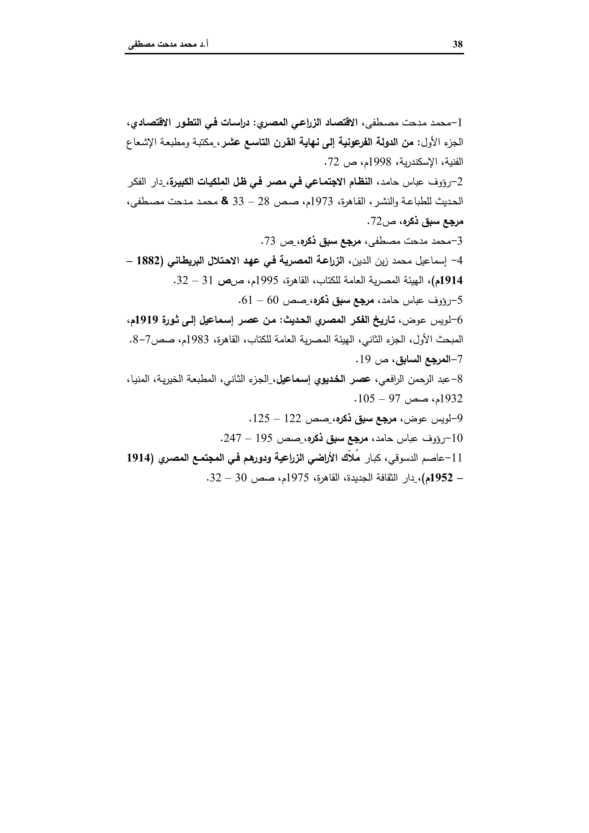 38‫أ‬.‫ﻣﺻطﻔﻰ‬ ‫ﻣدﺣت‬ ‫ﻣﺣﻣد‬ ‫د‬
‫ﻣﺮاﺟﻊ‬
1-‫ـد‬‫ـ‬‫ﻣ‬‫ﻣﺣ‬‫ـطﻔﻰ‬‫ـ‬‫ﺻ‬‫ﻣ‬ ‫ـدﺣت‬‫ـ‬‫ﻣ‬،‫ي‬‫ـر‬‫ـ‬‫اﻟﻣﺻ‬ ‫ـﻲ‬‫ـ‬‫اﻋ‬‫ر‬‫اﻟز‬ ‫ـﺎد‬‫ـ‬‫اﻻﻗﺗﺻ‬:‫ـﺎدي‬‫ـ‬‫اﻻﻗﺗﺻ‬ ‫ـور‬‫ـ‬‫اﻟﺗط‬ ‫ـﻲ‬‫ـ‬‫ﻓ‬ ‫ـﺎت‬‫ـ‬‫اﺳ‬‫ر‬‫د‬،
‫ء‬‫اﻟﺟز‬‫اﻷول‬:‫ﻋﺷـر‬ ‫اﻟﺗﺎﺳـﻊ‬ ‫اﻟﻘـرن‬ ‫ﻧﻬﺎﯾﺔ‬ ‫إﻟﻰ‬ ‫ﻋوﻧﯾﺔ‬‫اﻟﻔر‬ ‫اﻟدوﻟﺔ‬ ‫ﻣن‬،‫ـﻌﺎع‬‫ﺷ‬‫اﻹ‬ ‫ـﺔ‬‫ﻌ‬‫وﻣطﺑ‬ ‫ـﺔ‬‫ﺑ‬‫ﻣﻛﺗ‬
‫اﻟﻔﻧﯾﺔ‬،‫ﯾﺔ‬‫ر‬‫اﻹﺳﻛﻧد‬،1998‫م‬،‫ص‬72.
2-‫رؤوف‬‫ـد‬‫ﻣ‬‫ﺣﺎ‬ ‫ﻋﺑﺎس‬،‫ة‬‫اﻟﻛﺑﯾـر‬ ‫ِﻠﻛﯾـﺎت‬‫ﻣ‬‫اﻟ‬ ‫ظـل‬ ‫ﻓـﻲ‬ ‫ﻣﺻـر‬ ‫ﻓـﻲ‬ ‫اﻻﺟﺗﻣـﺎﻋﻲ‬ ‫اﻟﻧظـﺎم‬،‫ـر‬‫ﻛ‬‫اﻟﻔ‬ ‫دار‬
‫ـر‬‫ـ‬‫ﺷ‬‫اﻟﻧ‬‫و‬ ‫ـﺔ‬‫ـ‬‫ﻋ‬‫ﻟﻠطﺑﺎ‬ ‫ـدﯾث‬‫ـ‬‫ﺣ‬‫اﻟ‬،‫ة‬‫ر‬‫ـﺎﻫ‬‫ـ‬‫ﻘ‬‫اﻟ‬،1973‫م‬،‫ـص‬‫ـ‬‫ﺻ‬28–33&‫ـطﻔﻰ‬‫ـ‬‫ﺻ‬‫ﻣ‬ ‫ـدﺣت‬‫ـ‬‫ﻣ‬ ‫ـد‬‫ـ‬‫ﻣ‬‫ﻣﺣ‬،
‫ﻩ‬‫ذﻛر‬ ‫ﺳﺑق‬ ‫ﻣرﺟﻊ‬،‫ص‬72.
3-‫ﻣﺣﻣد‬‫ﻣﺻطﻔﻰ‬ ‫ﻣدﺣت‬،‫ﻩ‬‫ذﻛر‬ ‫ﺳﺑق‬ ‫ﻣرﺟﻊ‬،‫ص‬73.
4-‫إﺳﻣﺎﻋﯾل‬،‫ـدﯾن‬‫ﻟ‬‫ا‬ ‫ﯾن‬‫ز‬ ‫ﻣﺣﻣد‬‫اﻟﺑرﯾطـﺎﻧﻲ‬ ‫اﻻﺣـﺗﻼل‬ ‫ﻋﻬـد‬ ‫ﻓـﻲ‬ ‫اﻟﻣﺻـرﯾﺔ‬ ‫اﻋـﺔ‬‫ر‬‫اﻟز‬)1882–
1914‫م‬(،،‫ة‬‫ر‬‫اﻟﻘﺎﻫ‬ ،‫ﻟﻠﻛﺗﺎب‬ ‫اﻟﻌﺎﻣﺔ‬ ‫ﯾﺔ‬‫ر‬‫اﻟﻣﺻ‬ ‫اﻟﻬﯾﺋﺔ‬1995‫ص‬ ،‫م‬‫ص‬31–32.
5-‫رؤوف‬‫ﺣﺎﻣد‬ ‫ﻋﺑﺎس‬،‫ﻩ‬‫ذﻛر‬ ‫ﺳﺑق‬ ‫ﻣرﺟﻊ‬،‫ﺻص‬60–61.
6-‫ـوﯾس‬‫ﻟ‬‫ـوض‬‫ﻋ‬،‫ـدﯾث‬‫ـ‬‫اﻟﺣ‬ ‫ي‬‫اﻟﻣﺻـر‬ ‫ـر‬‫ـ‬‫اﻟﻔﻛ‬ ‫ﺗـﺎرﯾﺦ‬:‫ة‬‫ـور‬‫ـ‬‫ﺛ‬ ‫إﻟـﻰ‬ ‫ـﻣﺎﻋﯾل‬‫ـ‬‫إﺳ‬ ‫ﻋﺻـر‬ ‫ﻣـن‬1919‫م‬،
‫اﻷول‬ ‫اﻟﻣﺑﺣث‬،‫اﻟﺛﺎﻧﻲ‬ ‫ء‬‫اﻟﺟز‬،‫ﻟﻠﻛﺗﺎب‬ ‫اﻟﻌﺎﻣﺔ‬ ‫ﯾﺔ‬‫ر‬‫اﻟﻣﺻ‬ ‫اﻟﻬﯾﺋﺔ‬،‫ة‬‫ر‬‫اﻟﻘﺎﻫ‬،1983‫م‬،‫ﺻص‬7-8.
7-‫اﻟﻣرﺟﻊ‬‫اﻟﺳﺎﺑق‬،‫ص‬19.
8-‫ﻋﺑد‬‫اﻟرﺣﻣن‬،‫اﻓﻌﻲ‬‫ر‬‫اﻟ‬‫ﻋﺻـر‬‫إﺳـﻣﺎﻋﯾل‬ ‫اﻟﺧـدﯾوي‬،‫ـﺎﻧﻲ‬‫ﺛ‬‫اﻟ‬ ‫ء‬‫ـز‬‫ﺟ‬‫اﻟ‬،‫ـﺔ‬‫ﯾ‬‫ر‬‫اﻟﺧﯾ‬ ‫ـﺔ‬‫ﻌ‬‫اﻟﻣطﺑ‬،،‫ـﺎ‬‫ﯾ‬‫اﻟﻣﻧ‬
1932‫م‬،‫ﺻص‬97–105.
9-‫ﻟوﯾس‬‫ﻋوض‬،‫ﻩ‬‫ذﻛر‬ ‫ﺳﺑق‬ ‫ﻣرﺟﻊ‬،‫ﺻص‬122–125.
10-‫رؤوف‬‫ﺣﺎﻣد‬ ‫ﻋﺑﺎس‬،‫ﻩ‬‫ذﻛر‬ ‫ﺳﺑق‬ ‫ﻣرﺟﻊ‬،‫ﺻص‬195–247.
11-‫ﻋﺎﺻم‬‫ـﺎر‬‫ﺑ‬‫ﻛ‬ ،‫اﻟدﺳوﻗﻲ‬‫ي‬‫اﻟﻣﺻـر‬ ‫اﻟﻣﺟﺗﻣـﻊ‬ ‫ﻓـﻲ‬ ‫ﻫـم‬‫ودور‬ ‫اﻋﯾﺔ‬‫ر‬‫اﻟز‬ ‫اﺿﻲ‬‫ر‬‫اﻷ‬ ‫ّك‬‫ﻼ‬ُ‫ﻣ‬)1914
–1952‫م‬(،‫اﻟﺟدﯾدة‬ ‫اﻟﺛﻘﺎﻓﺔ‬ ‫دار‬،‫ة‬‫ر‬‫اﻟﻘﺎﻫ‬،1975‫م‬،‫ﺻص‬30–32.
 