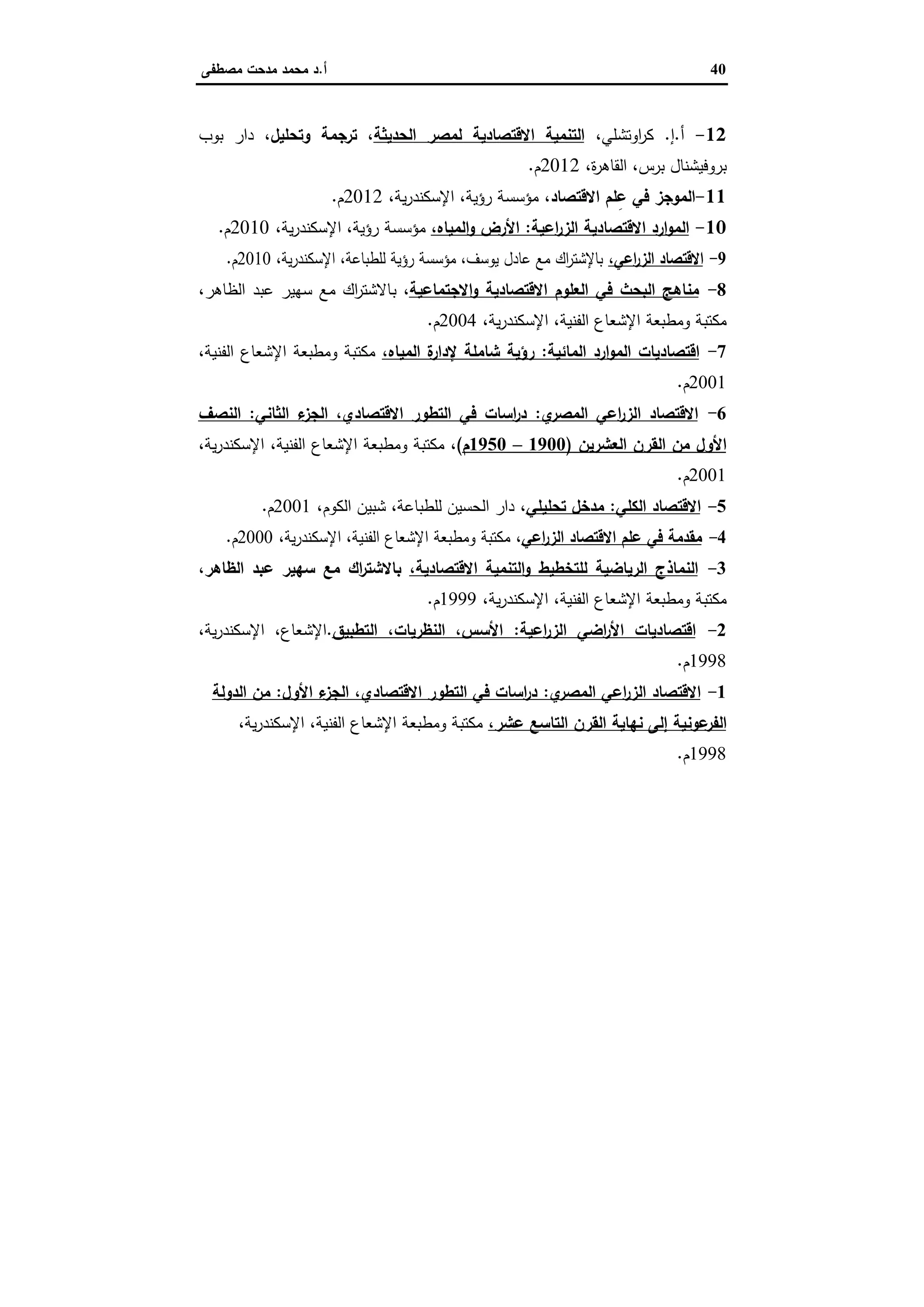 40‫أ‬.‫ﻣﺻطﻔﻰ‬ ‫ﻣدﺣت‬ ‫ﻣﺣﻣد‬ ‫د‬
12-‫أ‬.‫إ‬.،‫اوﺗﺷﻠﻲ‬‫ر‬‫ﻛ‬‫اﻟﺣدﯾﺛﺔ‬ ‫ﻟﻣﺻر‬ ‫اﻻﻗﺗﺻﺎدﯾﺔ‬ ‫اﻟﺗﻧﻣﯾﺔ‬،‫وﺗﺣﻠﯾل‬ ‫ﺗرﺟﻣﺔ‬ ،‫ﺑوب‬ ‫دار‬
،‫ة‬‫ر‬‫اﻟﻘﺎﻫ‬ ،‫ﺑرس‬ ‫ﺑروﻓﯾﺷﻧﺎل‬2012‫م‬.
11-‫ﻠ‬ِ‫ﻋ‬ ‫ﻓﻲ‬ ‫اﻟﻣوﺟز‬‫اﻻﻗﺗﺻﺎد‬ ‫م‬،،‫ﯾﺔ‬‫ر‬‫اﻹﺳﻛﻧد‬ ،‫رؤﯾﺔ‬ ‫ﻣؤﺳﺳﺔ‬2012‫م‬.
10-‫اﻋﯾﺔ‬‫ر‬‫اﻟز‬ ‫اﻻﻗﺗﺻﺎدﯾﺔ‬ ‫ارد‬‫و‬‫اﻟﻣ‬:،‫اﻟﻣﯾﺎﻩ‬‫و‬ ‫اﻷرض‬،‫ﯾﺔ‬‫ر‬‫اﻹﺳﻛﻧد‬ ،‫رؤﯾﺔ‬ ‫ﻣؤﺳﺳﺔ‬2010‫م‬.
9-،‫اﻋﻲ‬‫ر‬‫اﻟز‬ ‫اﻻﻗﺗﺻﺎد‬،‫ﯾﺔ‬‫ر‬‫اﻹﺳﻛﻧد‬ ،‫ﻟﻠطﺑﺎﻋﺔ‬ ‫رؤﯾﺔ‬ ‫ﻣؤﺳﺳﺔ‬ ،‫ﯾوﺳف‬ ‫ﻋﺎدل‬ ‫ﻣﻊ‬ ‫اك‬‫ر‬‫ﺑﺎﻹﺷﺗ‬2010‫م‬.
8-‫اﻻﺟﺗﻣﺎﻋﯾﺔ‬‫و‬ ‫اﻻﻗﺗﺻﺎدﯾﺔ‬ ‫اﻟﻌﻠوم‬ ‫ﻓﻲ‬ ‫اﻟﺑﺣث‬ ‫ﻣﻧﺎﻫﺞ‬،‫ﺑ‬،‫اﻟظﺎﻫر‬ ‫ﻋﺑد‬ ‫ﺳﻬﯾر‬ ‫ﻣﻊ‬ ‫اك‬‫ر‬‫ﺎﻻﺷﺗ‬
،‫ﯾﺔ‬‫ر‬‫اﻹﺳﻛﻧد‬ ،‫اﻟﻔﻧﯾﺔ‬ ‫اﻹﺷﻌﺎع‬ ‫وﻣطﺑﻌﺔ‬ ‫ﻣﻛﺗﺑﺔ‬2004‫م‬.
7-‫اﻟﻣﺎﺋﯾﺔ‬ ‫ارد‬‫و‬‫اﻟﻣ‬ ‫اﻗﺗﺻﺎدﯾﺎت‬:‫اﻟﻣﯾﺎﻩ‬ ‫ة‬‫ﻹدار‬ ‫ﺷﺎﻣﻠﺔ‬ ‫رؤﯾﺔ‬،،‫اﻟﻔﻧﯾﺔ‬ ‫اﻹﺷﻌﺎع‬ ‫وﻣطﺑﻌﺔ‬ ‫ﻣﻛﺗﺑﺔ‬
2001‫م‬.
6-‫ي‬‫اﻟﻣﺻر‬ ‫اﻋﻲ‬‫ر‬‫اﻟز‬ ‫اﻻﻗﺗﺻﺎد‬:‫اﻟﺛﺎﻧﻲ‬ ‫ء‬‫اﻟﺟز‬ ،‫اﻻﻗﺗﺻﺎدي‬ ‫اﻟﺗطور‬ ‫ﻓﻲ‬ ‫اﺳﺎت‬‫ر‬‫د‬:‫اﻟﻧﺻف‬
‫اﻟ‬ ‫ﻣن‬ ‫اﻷول‬‫اﻟﻌﺷرﯾن‬ ‫ﻘرن‬)1900–1950‫م‬(،،‫ﯾﺔ‬‫ر‬‫اﻹﺳﻛﻧد‬ ،‫اﻟﻔﻧﯾﺔ‬ ‫اﻹﺷﻌﺎع‬ ‫وﻣطﺑﻌﺔ‬ ‫ﻣﻛﺗﺑﺔ‬
2001‫م‬.
5-‫اﻟﻛﻠﻲ‬ ‫اﻻﻗﺗﺻﺎد‬:‫ﺗﺣﻠﯾﻠﻲ‬ ‫ﻣدﺧل‬،،‫اﻟﻛوم‬ ‫ﺷﺑﯾن‬ ،‫ﻟﻠطﺑﺎﻋﺔ‬ ‫اﻟﺣﺳﯾن‬ ‫دار‬2001‫م‬.
4-‫اﻋﻲ‬‫ر‬‫اﻟز‬ ‫اﻻﻗﺗﺻﺎد‬ ‫ﻋﻠم‬ ‫ﻓﻲ‬ ‫ﻣﻘدﻣﺔ‬،،‫ﯾﺔ‬‫ر‬‫اﻹﺳﻛﻧد‬ ،‫اﻟﻔﻧﯾﺔ‬ ‫اﻹﺷﻌﺎع‬ ‫وﻣطﺑﻌﺔ‬ ‫ﻣﻛﺗﺑﺔ‬2000‫م‬.
3-‫ﻟﻠﺗﺧطﯾط‬ ‫اﻟرﯾﺎﺿﯾﺔ‬ ‫اﻟﻧﻣﺎذج‬،‫اﻻﻗﺗﺻﺎدﯾﺔ‬ ‫اﻟﺗﻧﻣﯾﺔ‬‫و‬،‫اﻟظﺎﻫر‬ ‫ﻋﺑد‬ ‫ﺳﻬﯾر‬ ‫ﻣﻊ‬ ‫اك‬‫ر‬‫ﺑﺎﻻﺷﺗ‬
،‫ﯾﺔ‬‫ر‬‫اﻹﺳﻛﻧد‬ ،‫اﻟﻔﻧﯾﺔ‬ ‫اﻹﺷﻌﺎع‬ ‫وﻣطﺑﻌﺔ‬ ‫ﻣﻛﺗﺑﺔ‬1999‫م‬.
2-‫اﻋﯾﺔ‬‫ر‬‫اﻟز‬ ‫اﺿﻲ‬‫ر‬‫اﻷ‬ ‫اﻗﺗﺻﺎدﯾﺎت‬:‫اﻟﺗطﺑﯾق‬ ،‫اﻟﻧظرﯾﺎت‬ ،‫اﻷﺳس‬.،‫ﯾﺔ‬‫ر‬‫اﻹﺳﻛﻧد‬ ،‫اﻹﺷﻌﺎع‬
1998‫م‬.
1-‫ي‬‫اﻟﻣﺻر‬ ‫اﻋﻲ‬‫ر‬‫اﻟز‬ ‫اﻻﻗﺗﺻﺎد‬:‫اﻷول‬ ‫ء‬‫اﻟﺟز‬ ،‫اﻻﻗﺗﺻﺎدي‬ ‫اﻟﺗطور‬ ‫ﻓﻲ‬ ‫اﺳﺎت‬‫ر‬‫د‬:‫ﻣ‬‫اﻟدوﻟﺔ‬ ‫ن‬
‫ﻋوﻧ‬‫اﻟﻔر‬،‫ﻋﺷر‬ ‫اﻟﺗﺎﺳﻊ‬ ‫اﻟﻘرن‬ ‫ﻧﻬﺎﯾﺔ‬ ‫إﻟﻰ‬ ‫ﯾﺔ‬،‫ﯾﺔ‬‫ر‬‫اﻹﺳﻛﻧد‬ ،‫اﻟﻔﻧﯾﺔ‬ ‫اﻹﺷﻌﺎع‬ ‫وﻣطﺑﻌﺔ‬ ‫ﻣﻛﺗﺑﺔ‬
1998‫م‬.
 