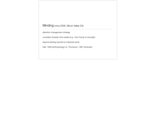 Minding (circa 2008, Silicon Valley CA)
attention management strategy
considers broader time scales (e.g., from hourly to annually)
beyond tasking (central to industrial work)
Hall, 1959 (anthropology) vs. Thompson, 1967 (historian)
 