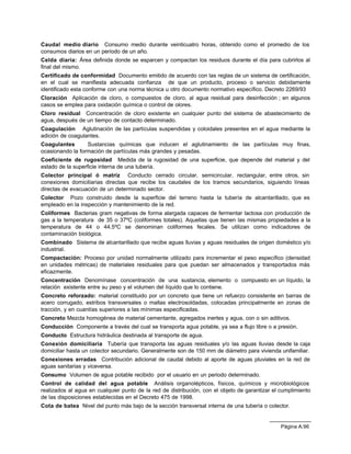 Página A.96
Caudal medio diario Consumo medio durante veinticuatro horas, obtenido como el promedio de los
consumos diarios en un período de un año.
Celda diaria: Área definida donde se esparcen y compactan los residuos durante el día para cubrirlos al
final del mismo.
Certificado de conformidad Documento emitido de acuerdo con las reglas de un sistema de certificación,
en el cual se manifiesta adecuada confianza de que un producto, proceso o servicio debidamente
identificado esta conforme con una norma técnica u otro documento normativo específico. Decreto 2269/93
Cloración Aplicación de cloro, o compuestos de cloro, al agua residual para desinfección ; en algunos
casos se emplea para oxidación química o control de olores.
Cloro residual Concentración de cloro existente en cualquier punto del sistema de abastecimiento de
agua, después de un tiempo de contacto determinado.
Coagulación Aglutinación de las partículas suspendidas y coloidales presentes en el agua mediante la
adición de coagulantes.
Coagulantes Sustancias químicas que inducen el aglutinamiento de las partículas muy finas,
ocasionando la formación de partículas más grandes y pesadas.
Coeficiente de rugosidad Medida de la rugosidad de una superficie, que depende del material y del
estado de la superficie interna de una tubería.
Colector principal ó matriz Conducto cerrado circular, semicircular, rectangular, entre otros, sin
conexiones domiciliarias directas que recibe los caudales de los tramos secundarios, siguiendo líneas
directas de evacuación de un determinado sector.
Colector Pozo construido desde la superficie del terreno hasta la tubería de alcantarillado, que es
empleado en la inspección y mantenimiento de la red.
Coliformes Bacterias gram negativas de forma alargada capaces de fermentar lactosa con producción de
gas a la temperatura de 35 o 37ºC (coliformes totales). Aquellas que tienen las mismas propiedades a la
temperatura de 44 o 44.5ºC se denominan coliformes fecales. Se utilizan como indicadores de
contaminación biológica.
Combinado Sistema de alcantarillado que recibe aguas lluvias y aguas residuales de origen doméstico y/o
industrial.
Compactación: Proceso por unidad normalmente utilizado para incrementar el peso específico (densidad
en unidades métricas) de materiales residuales para que puedan ser almacenados y transportados más
eficazmente.
Concentración Denomínase concentración de una sustancia, elemento o compuesto en un líquido, la
relación existente entre su peso y el volumen del líquido que lo contiene.
Concreto reforzado: material constituido por un concreto que tiene un refuerzo consistente en barras de
acero corrugado, estribos transversales o mallas electrosoldadas, colocadas principalmente en zonas de
tracción, y en cuantías superiores a las mínimas especificadas.
Concreto Mezcla homogénea de material cementante, agregados inertes y agua, con o sin aditivos.
Conducción Componente a través del cual se transporta agua potable, ya sea a flujo libre o a presión.
Conducto Estructura hidráulica destinada al transporte de agua.
Conexión domiciliaria Tubería que transporta las aguas residuales y/o las aguas lluvias desde la caja
domiciliar hasta un colector secundario. Generalmente son de 150 mm de diámetro para vivienda unifamiliar.
Conexiones erradas Contribución adicional de caudal debido al aporte de aguas pluviales en la red de
aguas sanitarias y viceversa.
Consumo Volumen de agua potable recibido por el usuario en un periodo determinado.
Control de calidad del agua potable Análisis organolépticos, físicos, químicos y microbiológicos
realizados al agua en cualquier punto de la red de distribución, con el objeto de garantizar el cumplimiento
de las disposiciones establecidas en el Decreto 475 de 1998.
Cota de batea Nivel del punto más bajo de la sección transversal interna de una tubería o colector.
 