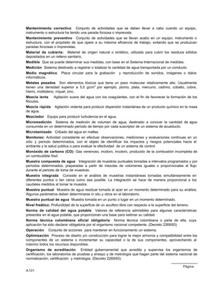 Página
A.101
Mantenimiento correctivo Conjunto de actividades que se deben llevar a cabo cuando un equipo,
instrumento o estructura ha tenido una parada forzosa o imprevista.
Mantenimiento preventivo Conjunto de actividades que se llevan acabo en un equipo, instrumento o
estructura, con el propósito de que opere a su máxima eficiencia de trabajo, evitando que se produzcan
paradas forzosas o imprevistas.
Material de cubierta: Material de origen natural o sintético, utilizado para cubrir los residuos sólidos
depositados en un relleno sanitario.
Medible Que se puede determinar sus medidas, con base en el Sistema Internacional de medidas.
Medición Sistema destinado a registrar o totalizar la cantidad de agua transportada por un conducto.
Medio magnético Placa circular para la grabación y reproducción de sonidos, imágenes o datos
informáticos.
Metales pesados Son elementos tóxicos que tiene un peso molecular relativamente alto. Usualmente
tienen una densidad superior a 5,0 g/cm3
por ejemplo, plomo, plata, mercurio, cadmio, cobalto, cobre,
hierro, molibdeno, níquel, zinc.
Mezcla lenta Agitación suave del agua con los coagulantes, con el fin de favorecer la formación de los
flóculos.
Mezcla rápida Agitación violenta para producir dispersión instantánea de un producto químico en la masa
de agua.
Mezclador Equipo para producir turbulencia en el agua.
Micromedición Sistema de medición de volumen de agua, destinado a conocer la cantidad de agua
consumida en un determinado período de tiempo por cada suscriptor de un sistema de acueducto.
Microtamizado Cribado del agua en mallas.
Monitoreo: Actividad consistente en efectuar observaciones, mediciones y evaluaciones continuas en un
sitio y periodo determinados, con el objeto de identificar los impactos y riesgos potenciales hacia el
ambiente y la salud pública o para evaluar la efectividad de un sistema de control.
Monóxido de carbono (CO): Gas venenoso, inodoro, incoloro, producido de la combustión incompleta de
un combustible fósil.
Muestra compuesta de agua Integración de muestras puntuales tomadas a intervalos programados y por
períodos determinados, preparadas a partir de mezclas de volúmenes iguales o proporcionales al flujo
durante el periodo de toma de muestras.
Muestra integrada Consiste en el análisis de muestras instantáneas tomadas simultáneamente en
diferentes puntos o tan cerca como sea posible. La integración se hace de manera proporcional a los
caudales medidos al tomar la muestra.
Muestra puntual Muestra de agua residual tomada al azar en un momento determinado para su análisis.
Algunos parámetros deben determinarse in situ y otros en el laboratorio.
Muestra puntual de agua Muestra tomada en un punto o lugar en un momento determinado.
Nivel freático: Profundidad de la superficie de un acuífero libre con respecto a la superficie del terreno.
Norma de calidad del agua potable Valores de referencia admisibles para algunas características
presentes en el agua potable, que proporcionan una base para estimar su calidad.
Norma técnica colombiana oficial obligatoria Norma técnica colombiana o parte de ella, cuya
aplicación ha sido declarar obligatoria por el organismo nacional competente. (Decreto 2269/93)
Operación Conjunto de acciones para mantener en funcionamiento un sistema.
Optimización Proceso de diseño y/o construcción para lograr la mejor armonía y compatibilidad entre los
componentes de un sistema o incrementar su capacidad o la de sus componentes, aprovechando al
máximo todos los recursos disponibles.
Organismo de acreditación Entidad gubernamental que acredita y supervisa los organismos de
certificación, los laboratorios de pruebas y ensayo y de metrología que hagan parte del sistema nacional de
normalización, certificación y metrología. (Decreto 2269/93)
 