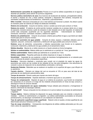Página
A.105
Sedimentación (precedida de coagulación) Proceso en el cual los sólidos suspendidos en el agua se
decantan por gravedad, previa adición de químicos coagulantes.
Servicio público domiciliario de aseo: Es el servicio de recolección de residuos, principalmente sólidos,
el barrido y limpieza de vías y áreas públicas, transporte y disposición final sanitaria, incluyendo las
actividades complementarias de transferencia , tratamiento y aprovechamiento.
Sifón invertido Estructura compuesta por una o más tuberías que funcionan a presión. Se utilizan cuando
es necesario pasar las tuberías por debajo de obstáculos inevitables.
Sistema de conducción Conjunto de tuberías, ductos o canales que sirven para conducir un fluido.
Sistema de control El sistema de control permite mantener variables de un proceso dentro de un rango
de operación, tomando acciones a partir de comparar el valor deseado con el valor requerido. Un sistema de
control está compuesto usualmente por los siguientes elementos Instrumentación de medición-
transductor, transmisor, controlador, actuador y sistema de registro.
Sistema de potabilización Conjunto de procesos unitarios para purificar el agua y que tienen por objeto
hacerla apta para el consumo humano.
Sistema de suministro de agua potable Conjunto de obras, equipos y materiales utilizados para la
captación, aducción, conducción, tratamiento y distribución del agua potable para consumo humano.
Sistema: grupo de elementos, componentes y métodos operacionales cuya función es la captación,
conducción, tratamiento y distribución de agua potable y/o el saneamiento básico.
Sólidos disueltos Mezcla de un sólido (soluto) en un líquido solvente en forma homogénea.
Sólidos no sedimentables Materia sólida que no sedimenta en un período de 1 hora, generalmente.
Sólidos sedimentables Materia sólida que sedimenta en un periodo de 1 hora.
Sólidos suspendidos Pequeñas partículas de sólidos dispersas en el agua; no disueltas.
Solubilidad Capacidad de una sustancia o soluto de mezclarse homogéneamente en un solvente para
unas condiciones de presión y temperatura específicas.
Sumidero Estructura diseñada y construida para cumplir con el propósito de captar las aguas de
escorrentía que corren por las cunetas de las calzadas de las vías para entregarlas a las estructuras de
conexión o pozos de inspección de los alcantarillados combinados o de lluvias.
Sustancias flotantes Materiales que se sostienen en equilibrio en la superficie del agua y que influyen en
su apariencia.
Tamaño efectivo Diámetro por debajo del cual se encuentra el 10% en peso seco del total de las
partículas de una distribución granulométrica dada.
Tanque de aeración Cámara usada para inyectar aire dentro del agua.
Tanque de almacenamiento Depósito destinado a mantener agua para su uso posterior.
Tanque de compensación Depósito de agua en un sistema de acueducto, cuya función es compensar
las variaciones en el consumo a lo largo del día mediante almacenamiento en horas de bajo consumo y
descarga en horas de consumo elevado.
Tanque de compensación (en aguas residuales) Tanque utilizado para almacenar y homogeneizar el
desecho, eliminando las descargas violentas.
Tanque Imhoff Tanque compuesto de tres cámaras en el cual se realizan los procesos de sedimentación
y digestión.
Tanque séptico Sistema individual de disposición de aguas residuales para una vivienda o conjunto de
viviendas ; combina la sedimentación y la digestión. Los sólidos sedimentados acumulados se remueven
periódicamente y se descargan normalmente en una instalación de tratamiento.
Tasa de aplicación superficial (carga superficial) Relación entre el caudal y el área superficial de una
determinada estructura hidráulica (m3
/m2
.día).
Tasa de carga volumétrica Corresponde a los kilogramos de sólidos volátiles adicionados por día y por
metro cúbico de capacidad de digestor.
 