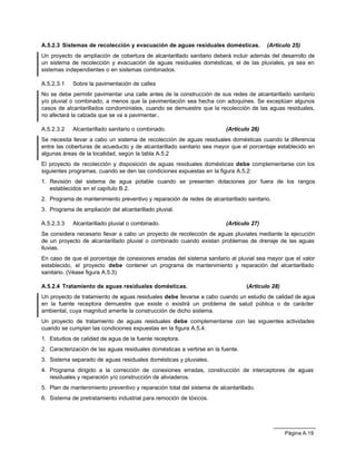 Página A.19
A.5.2.3 Sistemas de recolección y evacuación de aguas residuales domésticas. (Artículo 25)
Un proyecto de ampliación de cobertura de alcantarillado sanitario deberá incluir además del desarrollo de
un sistema de recolección y evacuación de aguas residuales domésticas, el de las pluviales, ya sea en
sistemas independientes o en sistemas combinados.
A.5.2.3.1 Sobre la pavimentación de calles
No se debe permitir pavimentar una calle antes de la construcción de sus redes de alcantarillado sanitario
y/o pluvial o combinado, a menos que la pavimentación sea hecha con adoquines. Se exceptúan algunos
casos de alcantarillados condominiales, cuando se demuestre que la recolección de las aguas residuales,
no afectará la calzada que se va a pavimentar..
A.5.2.3.2 Alcantarillado sanitario o combinado. (Artículo 26)
Se necesita llevar a cabo un sistema de recolección de aguas residuales domésticas cuando la diferencia
entre las coberturas de acueducto y de alcantarillado sanitario sea mayor que el porcentaje establecido en
algunas áreas de la localidad, según la tabla A.5.2
El proyecto de recolección y disposición de aguas residuales domésticas debe complementarse con los
siguientes programas, cuando se den las condiciones expuestas en la figura A.5.2:
1. Revisión del sistema de agua potable cuando se presenten dotaciones por fuera de los rangos
establecidos en el capítulo B.2.
2. Programa de mantenimiento preventivo y reparación de redes de alcantarillado sanitario.
3. Programa de ampliación del alcantarillado pluvial.
A.5.2.3.3 Alcantarillado pluvial o combinado. (Artículo 27)
Se considera necesario llevar a cabo un proyecto de recolección de aguas pluviales mediante la ejecución
de un proyecto de alcantarillado pluvial o combinado cuando existan problemas de drenaje de las aguas
lluvias.
En caso de que el porcentaje de conexiones erradas del sistema sanitario al pluvial sea mayor que el valor
establecido, el proyecto debe contener un programa de mantenimiento y reparación del alcantarillado
sanitario. (Véase figura A.5.3)
A.5.2.4 Tratamiento de aguas residuales domésticas. (Artículo 28)
Un proyecto de tratamiento de aguas residuales debe llevarse a cabo cuando un estudio de calidad de agua
en la fuente receptora demuestre que existe o existirá un problema de salud pública o de carácter
ambiental, cuya magnitud amerite la construcción de dicho sistema.
Un proyecto de tratamiento de aguas residuales debe complementarse con las siguientes actividades
cuando se cumplan las condiciones expuestas en la figura A.5.4:
1. Estudios de calidad de agua de la fuente receptora.
2. Caracterización de las aguas residuales domésticas a vertirse en la fuente.
3. Sistema separado de aguas residuales domésticas y pluviales.
4. Programa dirigido a la corrección de conexiones erradas, construcción de interceptores de aguas
residuales y reparación y/o construcción de aliviaderos.
5. Plan de mantenimiento preventivo y reparación total del sistema de alcantarillado.
6. Sistema de pretratamiento industrial para remoción de tóxicos.
 
