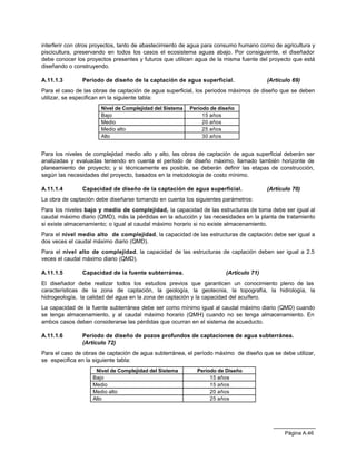 Página A.46
interferir con otros proyectos, tanto de abastecimiento de agua para consumo humano como de agricultura y
piscicultura, preservando en todos los casos el ecosistema aguas abajo. Por consiguiente, el diseñador
debe conocer los proyectos presentes y futuros que utilicen agua de la misma fuente del proyecto que está
diseñando o construyendo.
A.11.1.3 Periodo de diseño de la captación de agua superficial. (Artículo 69)
Para el caso de las obras de captación de agua superficial, los periodos máximos de diseño que se deben
utilizar, se especifican en la siguiente tabla:
Nivel de Complejidad del Sistema Período de diseño
Bajo 15 años
Medio 20 años
Medio alto 25 años
Alto 30 años
Para los niveles de complejidad medio alto y alto, las obras de captación de agua superficial deberán ser
analizadas y evaluadas teniendo en cuenta el período de diseño máximo, llamado también horizonte de
planeamiento de proyecto; y si técnicamente es posible, se deberán definir las etapas de construcción,
según las necesidades del proyecto, basados en la metodología de costo mínimo.
A.11.1.4 Capacidad de diseño de la captación de agua superficial. (Artículo 70)
La obra de captación debe diseñarse tomando en cuenta los siguientes parámetros:
Para los niveles bajo y medio de complejidad, la capacidad de las estructuras de toma debe ser igual al
caudal máximo diario (QMD), más la pérdidas en la aducción y las necesidades en la planta de tratamiento
si existe almacenamiento; o igual al caudal máximo horario si no existe almacenamiento.
Para el nivel medio alto de complejidad, la capacidad de las estructuras de captación debe ser igual a
dos veces el caudal máximo diario (QMD).
Para el nivel alto de complejidad, la capacidad de las estructuras de captación deben ser igual a 2.5
veces el caudal máximo diario (QMD).
A.11.1.5 Capacidad de la fuente subterránea. (Artículo 71)
El diseñador debe realizar todos los estudios previos que garanticen un conocimiento pleno de las
características de la zona de captación, la geología, la geotecnia, la topografía, la hidrología, la
hidrogeología, la calidad del agua en la zona de captación y la capacidad del acuífero.
La capacidad de la fuente subterránea debe ser como mínimo igual al caudal máximo diario (QMD) cuando
se tenga almacenamiento, y al caudal máximo horario (QMH) cuando no se tenga almacenamiento. En
ambos casos deben considerarse las pérdidas que ocurran en el sistema de acueducto.
A.11.1.6 Periodo de diseño de pozos profundos de captaciones de agua subterránea.
(Artículo 72)
Para el caso de obras de captación de agua subterránea, el período máximo de diseño que se debe utilizar,
se especifica en la siguiente tabla:
Nivel de Complejidad del Sistema Período de Diseño
Bajo 15 años
Medio 15 años
Medio alto 20 años
Alto 25 años
 