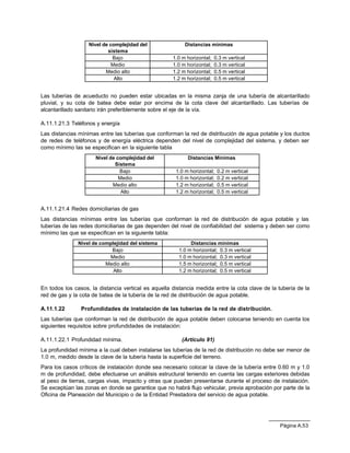 Página A.53
Nivel de complejidad del
sistema
Distancias mínimas
Bajo 1.0 m horizontal; 0.3 m vertical
Medio 1.0 m horizontal; 0.3 m vertical
Medio alto 1.2 m horizontal; 0.5 m vertical
Alto 1.2 m horizontal; 0.5 m vertical
Las tuberías de acueducto no pueden estar ubicadas en la misma zanja de una tubería de alcantarillado
pluvial, y su cota de batea debe estar por encima de la cota clave del alcantarillado. Las tuberías de
alcantarillado sanitario irán preferiblemente sobre el eje de la vía.
A.11.1.21.3 Teléfonos y energía
Las distancias mínimas entre las tuberías que conforman la red de distribución de agua potable y los ductos
de redes de teléfonos y de energía eléctrica dependen del nivel de complejidad del sistema, y deben ser
como mínimo las se especifican en la siguiente tabla
Nivel de complejidad del
Sistema
Distancias Mínimas
Bajo 1.0 m horizontal; 0.2 m vertical
Medio 1.0 m horizontal; 0.2 m vertical
Medio alto 1.2 m horizontal; 0.5 m vertical
Alto 1.2 m horizontal; 0.5 m vertical
A.11.1.21.4 Redes domiciliarias de gas
Las distancias mínimas entre las tuberías que conforman la red de distribución de agua potable y las
tuberías de las redes domiciliarias de gas dependen del nivel de confiabilidad del sistema y deben ser como
mínimo las que se especifican en la siguiente tabla:
Nivel de complejidad del sistema Distancias mínimas
Bajo 1.0 m horizontal; 0.3 m vertical
Medio 1.0 m horizontal; 0.3 m vertical
Medio alto 1.5 m horizontal; 0.5 m vertical
Alto 1.2 m horizontal; 0.5 m vertical
En todos los casos, la distancia vertical es aquella distancia medida entre la cota clave de la tubería de la
red de gas y la cota de batea de la tubería de la red de distribución de agua potable.
A.11.1.22 Profundidades de instalación de las tuberías de la red de distribución.
Las tuberías que conforman la red de distribución de agua potable deben colocarse teniendo en cuenta los
siguientes requisitos sobre profundidades de instalación:
A.11.1.22.1 Profundidad mínima. (Artículo 91)
La profundidad mínima a la cual deben instalarse las tuberías de la red de distribución no debe ser menor de
1.0 m, medido desde la clave de la tubería hasta la superficie del terreno.
Para los casos críticos de instalación donde sea necesario colocar la clave de la tubería entre 0.60 m y 1.0
m de profundidad, debe efectuarse un análisis estructural teniendo en cuenta las cargas exteriores debidas
al peso de tierras, cargas vivas, impacto y otras que puedan presentarse durante el proceso de instalación.
Se exceptúan las zonas en donde se garantice que no habrá flujo vehicular, previa aprobación por parte de la
Oficina de Planeación del Municipio o de la Entidad Prestadora del servicio de agua potable.
 
