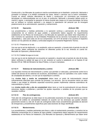Página A.90
Construcción y los Manuales de puesta en marcha suministrados por el diseñador, constructor, fabricante o
proveedor al entregar a la entidad contratante las obras, bienes o servicios que le fueron contratados.
Cuando se utilicen métodos alternativos de diseño y construcción y/o suministros que incorporen
tecnologías no institucionalizadas aún en el país, el constructor, fabricante o proveedor deberá poner en
marcha y operar, o acompañar la operación al menos durante seis meses en la nueva tecnología, de forma
que se verifique su correcta operación y se asegure la capacitación del personal que se encargará
posteriormente de su administración, operación y mantenimiento.
A.11.6.10 Operación. (Artículo 199)
Los procedimientos y medidas pertinentes a la operación continua y permanente de los diferentes
componentes de un sistema de agua potable y saneamiento básico seguirán los requerimientos
establecidos en los Planos de Construcción y los Manuales de operación que deben tener disponibles en
todo momento los operadores de las Entidades Prestadoras de los servicios municipales de acueducto,
alcantarillado y aseo para cada uno de sus componentes, con el fin de brindar a los usuarios el respectivo
servicio con los patrones de calidad y continuidad exigidos en el presente Reglamento Técnico.
A.11.6.10.1 Presiones en la red.
Una vez que la red de distribución, o su ampliación, entre en operación, y durante todo el período de vida útil
del proyecto, deben verificarse las presiones en diferentes puntos de la red, teniendo en cuenta los
Manuales de Operación y Mantenimiento.
A.11.6.10.2 Calidad de agua en la red.
Una vez que la red de distribución se encuentre en operación y durante todo el período de vida útil de ésta,
deben verificarse la calidad del agua en la red, teniendo en cuenta lo establecido en el Capitulo III del
Decreto 475 de 1998 del Ministerio de Salud Pública, o el que lo reemplace.
A.11.6.11 Sistemas de instrumentación y control. (Artículo 200)
Los requisitos mínimos de instrumentación y control, que permitan un adecuado y permanente control de la
calidad del servicio de los sistemas de acueducto, alcantarillado y aseo son aplicables a los cuatro niveles
de complejidad del sistema, a no ser que se especifique lo contrario.
Los niveles bajo y medio de complejidad deben tener un grado de instrumentación manual
suficientemente adecuado para controlar los procesos. Los servicios que se encuentren dentro de estos
niveles y que tengan la suficiente capacidad económica pueden implementar sistemas automáticos de
instrumentación y control.
Los niveles medio alto y alto de complejidad deben tener un nivel de automatización tal que ofrezcan
soluciones rápidas a problemas y permitan los ajustes requeridos a variables de los procesos que se
necesiten modificar
A.11.6.12 Plan de contingencias. (Artículo 201)
Todo plan de contingencias se debe basar en los potenciales escenarios de riesgo del sistema que deben
obtenerse del análisis de vulnerabilidad realizado de acuerdo con las amenazas que pueden afectarlo
gravemente durante su vida útil. El plan de contingencia debe incluir procedimientos generales de atención
de emergencias y procedimientos específicos para cada escenario de riesgo identificado
A.11.6.13 Mantenimiento. (Artículo 202)
Los procedimientos y medidas pertinentes para llevar a cabo el mantenimiento preventivo y correctivo de los
diferentes componentes de un sistema de agua potable y saneamiento básico seguirán los requerimientos
establecidos en los Planos de Instalación y los Manuales de Operación y Mantenimiento que deben tener
 