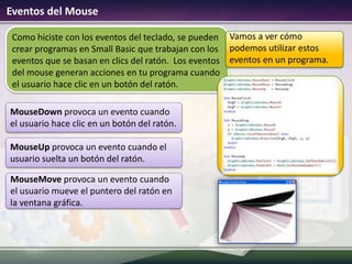 Eventos del Mouse
Como hiciste con los eventos del teclado, se pueden
crear programas en Small Basic que trabajan con los
eventos que se basan en clics del ratón. Los eventos
del mouse generan acciones en tu programa cuando
el usuario hace clic en un botón del ratón.
MouseDown provoca un evento cuando
el usuario hace clic en un botón del ratón.
MouseUp provoca un evento cuando el
usuario suelta un botón del ratón.
MouseMove provoca un evento cuando
el usuario mueve el puntero del ratón en
la ventana gráfica.
Vamos a ver cómo
podemos utilizar estos
eventos en un programa.
 