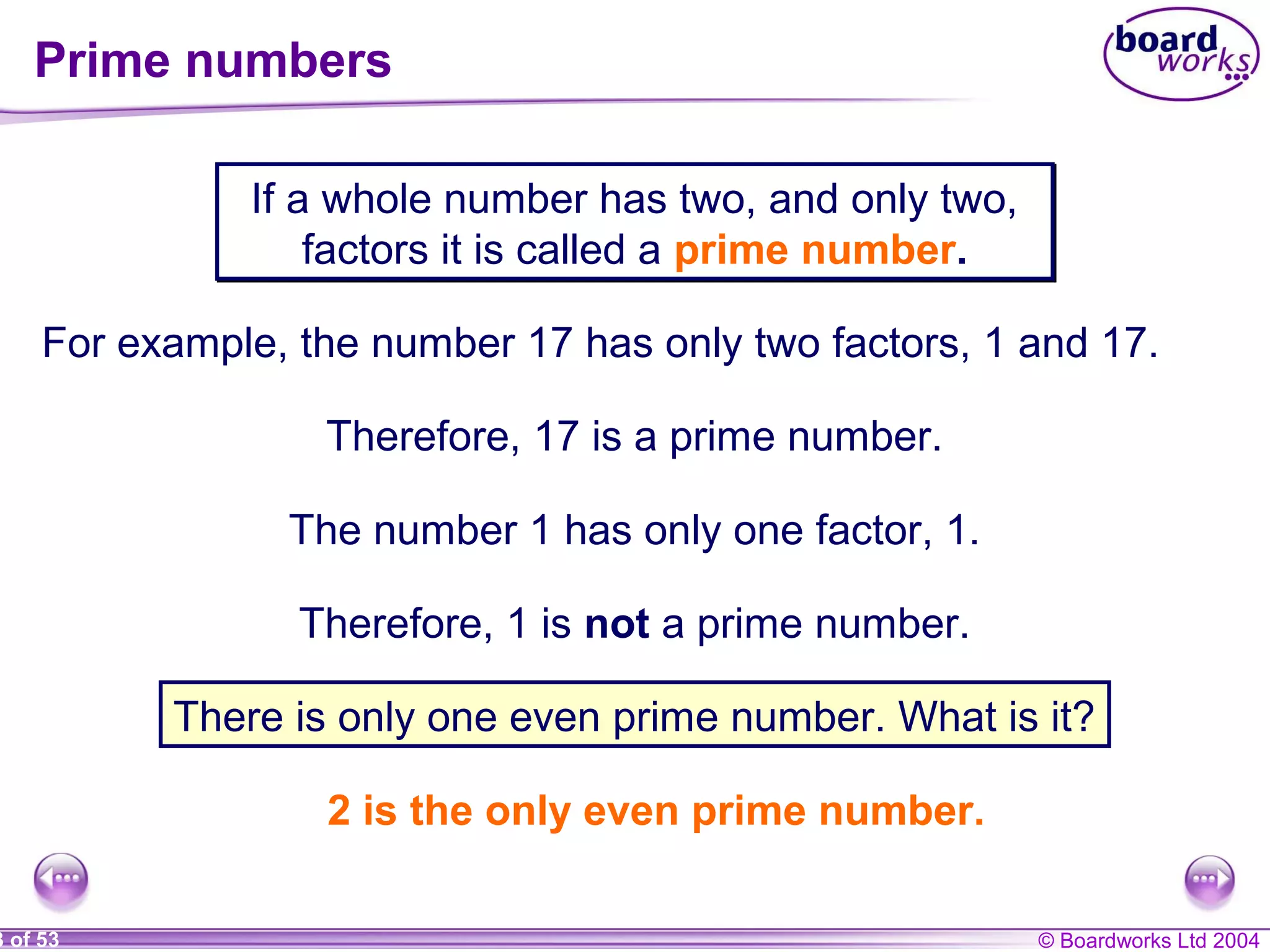 © Boardworks Ltd 20043 of 53
Prime numbers
If a whole number has two, and only two,
factors it is called a prime number.
If a whole number has two, and only two,
factors it is called a prime number.
For example, the number 17 has only two factors, 1 and 17.
Therefore, 17 is a prime number.
The number 1 has only one factor, 1.
Therefore, 1 is not a prime number.
There is only one even prime number. What is it?
2 is the only even prime number.
 