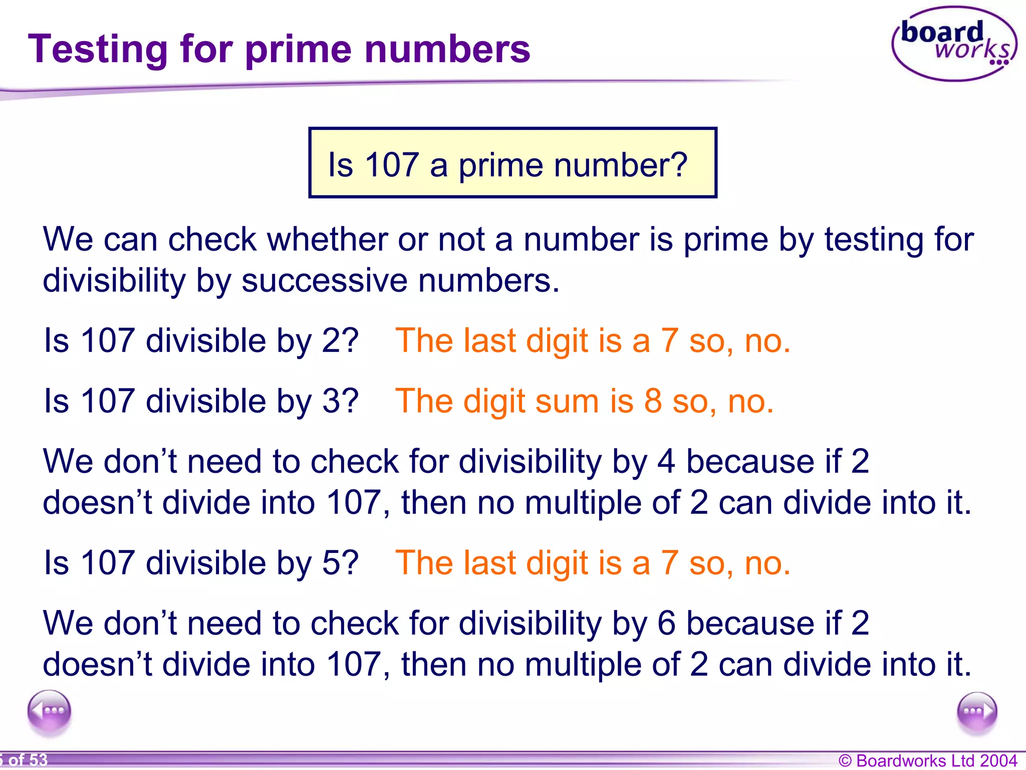 © Boardworks Ltd 20045 of 53
Testing for prime numbers
We can check whether or not a number is prime by testing for
divisibility by successive numbers.
Is 107 divisible by 2? The last digit is a 7 so, no.
Is 107 divisible by 3? The digit sum is 8 so, no.
We don’t need to check for divisibility by 4 because if 2
doesn’t divide into 107, then no multiple of 2 can divide into it.
Is 107 divisible by 5? The last digit is a 7 so, no.
We don’t need to check for divisibility by 6 because if 2
doesn’t divide into 107, then no multiple of 2 can divide into it.
Is 107 a prime number?
 