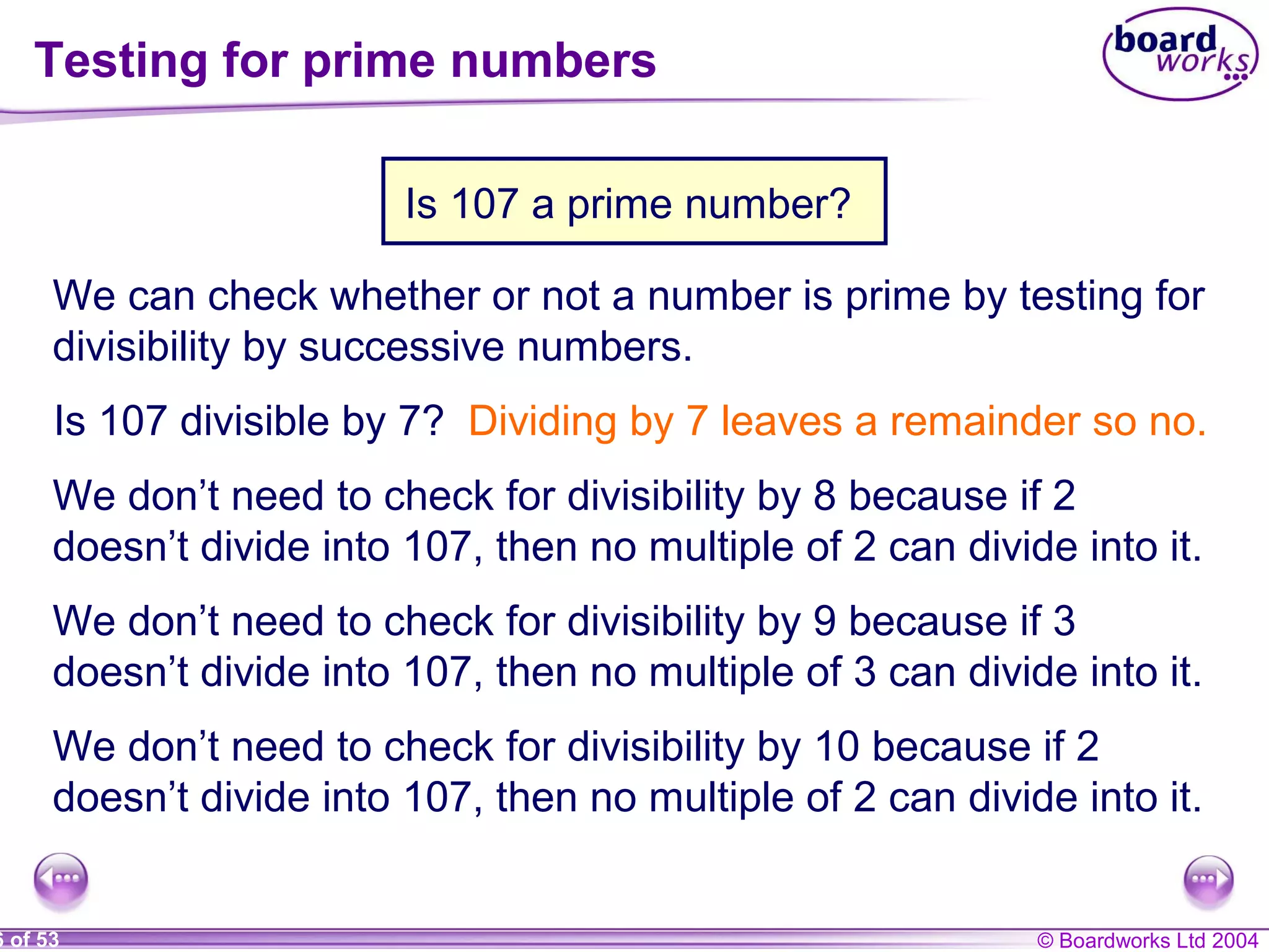 © Boardworks Ltd 20046 of 53
Testing for prime numbers
Is 107 a prime number?
We can check whether or not a number is prime by testing for
divisibility by successive numbers.
Is 107 divisible by 7? Dividing by 7 leaves a remainder so no.
We don’t need to check for divisibility by 8 because if 2
doesn’t divide into 107, then no multiple of 2 can divide into it.
We don’t need to check for divisibility by 9 because if 3
doesn’t divide into 107, then no multiple of 3 can divide into it.
We don’t need to check for divisibility by 10 because if 2
doesn’t divide into 107, then no multiple of 2 can divide into it.
 