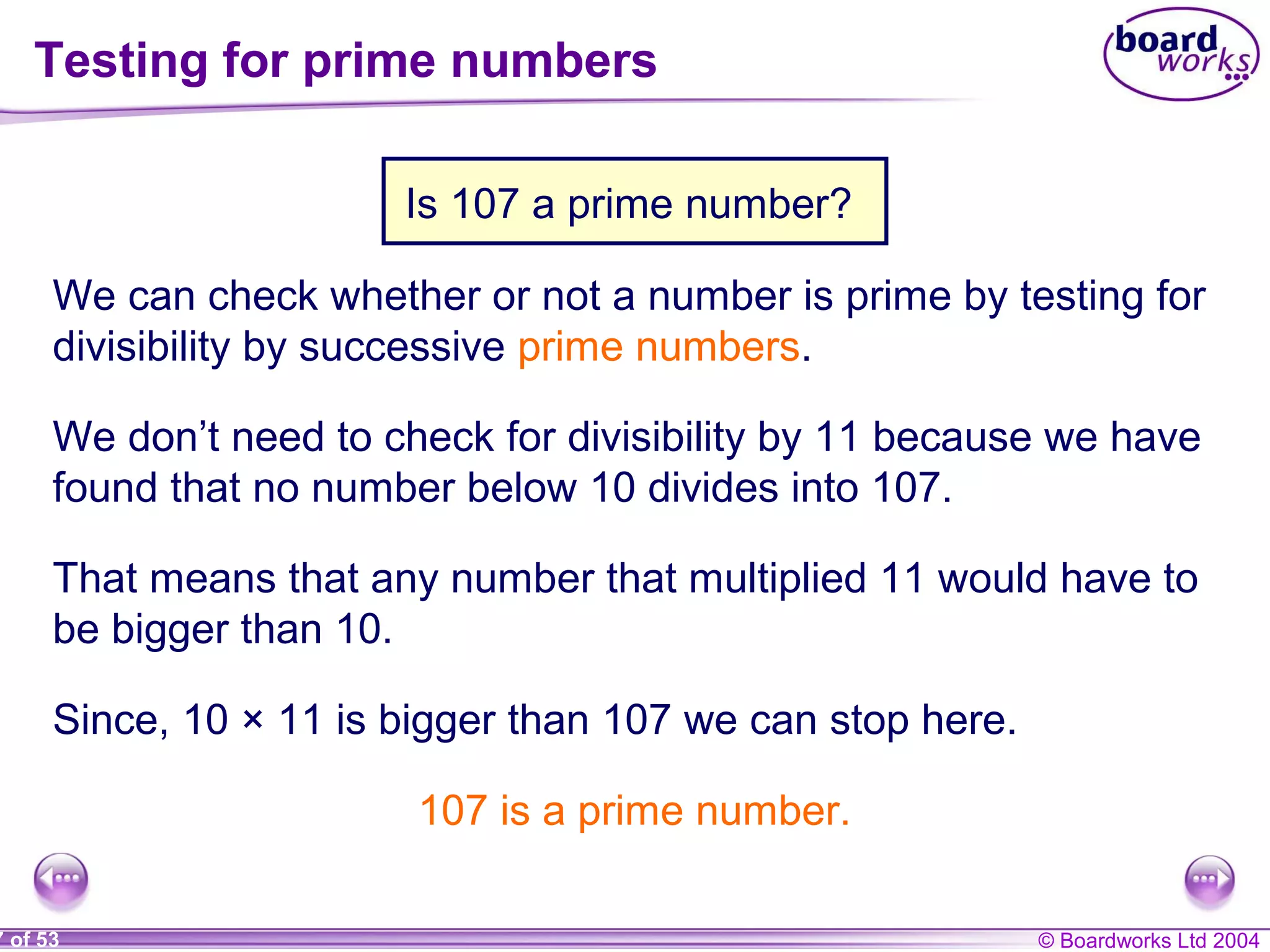 © Boardworks Ltd 20047 of 53
Testing for prime numbers
We can check whether or not a number is prime by testing for
divisibility by successive prime numbers.
Why don’t we need to check for divisibility by 11?We don’t need to check for divisibility by 11 because we have
found that no number below 10 divides into 107.
That means that any number that multiplied 11 would have to
be bigger than 10.
Since, 10 × 11 is bigger than 107 we can stop here.
107 is a prime number.
Is 107 a prime number?
 
