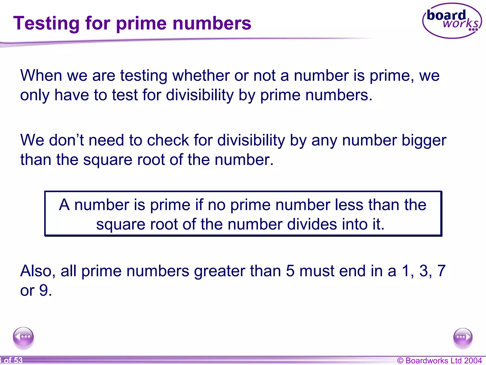 © Boardworks Ltd 20048 of 53
Testing for prime numbers
When we are testing whether or not a number is prime, we
only have to test for divisibility by prime numbers.
We don’t need to check for divisibility by any number bigger
than the square root of the number.
A number is prime if no prime number less than the
square root of the number divides into it.
A number is prime if no prime number less than the
square root of the number divides into it.
Also, all prime numbers greater than 5 must end in a 1, 3, 7
or 9.
 