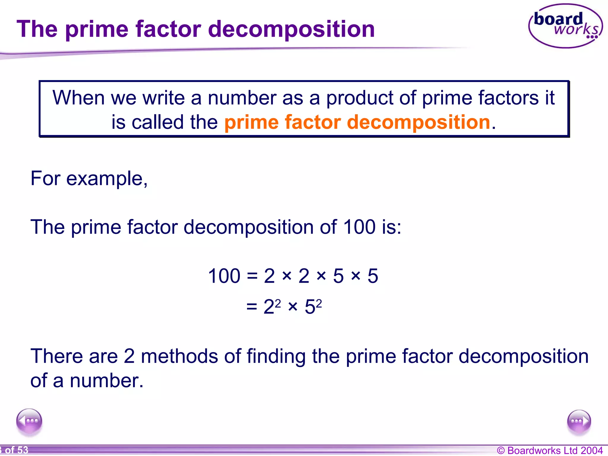 © Boardworks Ltd 20043 of 53
The prime factor decomposition
When we write a number as a product of prime factors it
is called the prime factor decomposition.
When we write a number as a product of prime factors it
is called the prime factor decomposition.
For example,
The prime factor decomposition of 100 is:
There are 2 methods of finding the prime factor decomposition
of a number.
100 = 2 × 2 × 5 × 5
= 22
× 52
 