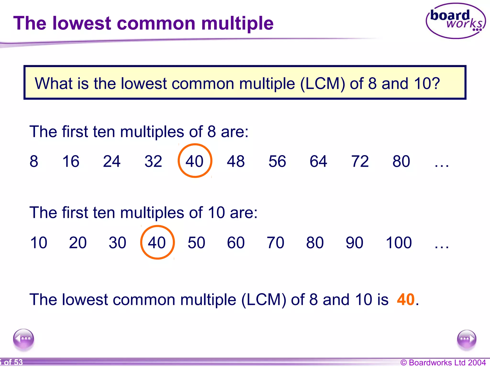 © Boardworks Ltd 20045 of 53
The first ten multiples of 8 are:
8 16 24 32 40 48 56 64 72 80 …
The first ten multiples of 10 are:
10 20 30 40 50 60 70 80 90 100 …
The lowest common multiple (LCM) of 8 and 10 is 40.
What is the lowest common multiple (LCM) of 8 and 10?
The lowest common multiple
 