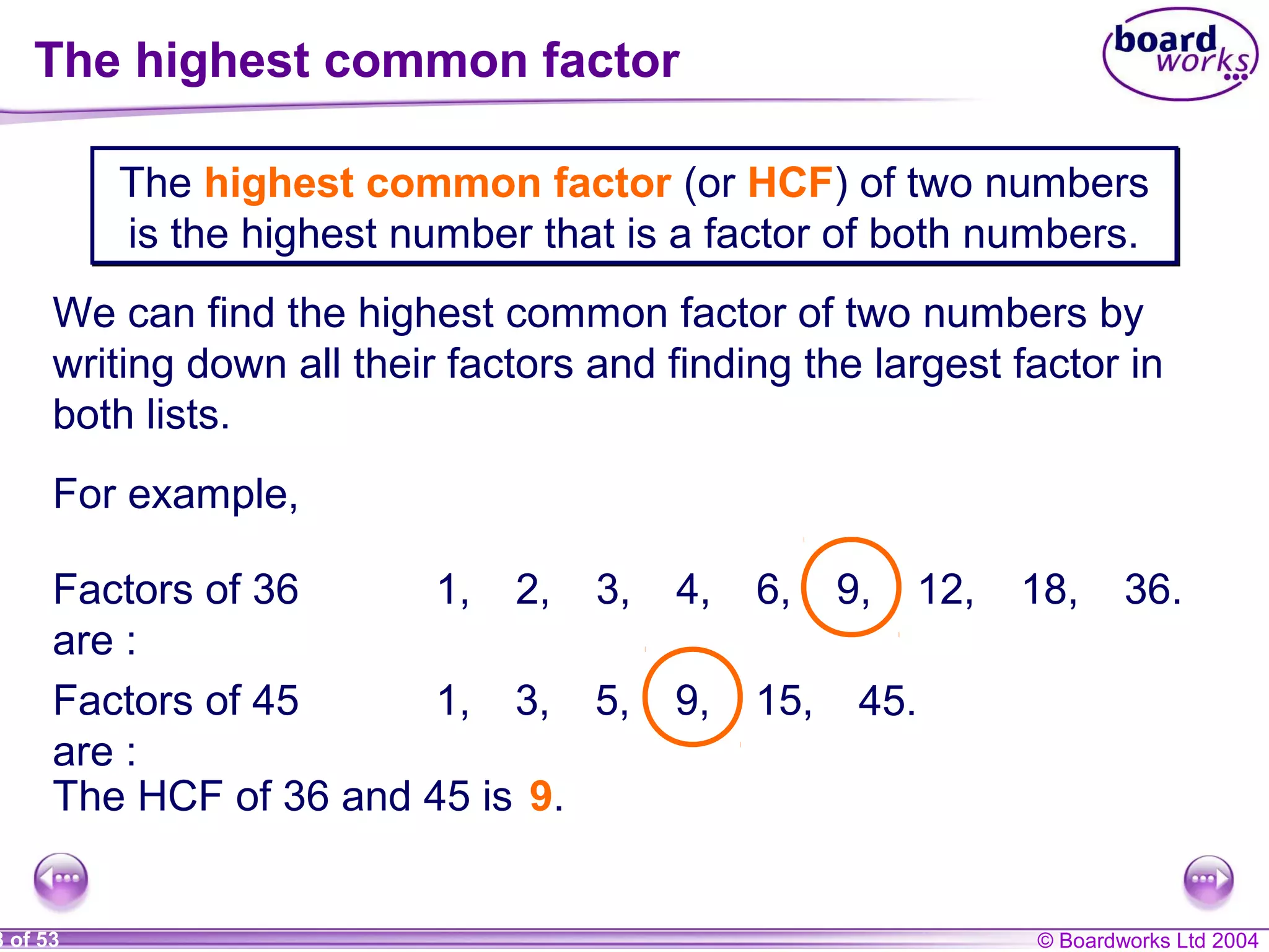 © Boardworks Ltd 20048 of 53
The highest common factor
The highest common factor (or HCF) of two numbers
is the highest number that is a factor of both numbers.
The highest common factor (or HCF) of two numbers
is the highest number that is a factor of both numbers.
We can find the highest common factor of two numbers by
writing down all their factors and finding the largest factor in
both lists.
For example,
Factors of 36
are :
1, 2, 3, 4, 6, 9, 12, 18, 36.
Factors of 45
are :
1, 3, 5, 9, 15, 45.
The HCF of 36 and 45 is 9.
 
