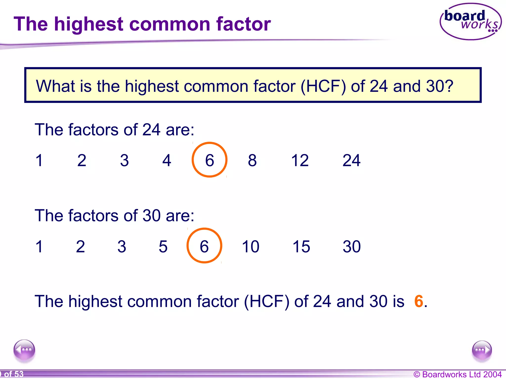 © Boardworks Ltd 20049 of 53
What is the highest common factor (HCF) of 24 and 30?
The factors of 24 are:
1 2 3 4 6 8 12 24
The factors of 30 are:
1 2 3 5 6 10 15 30
The highest common factor (HCF) of 24 and 30 is 6.
The highest common factor
 