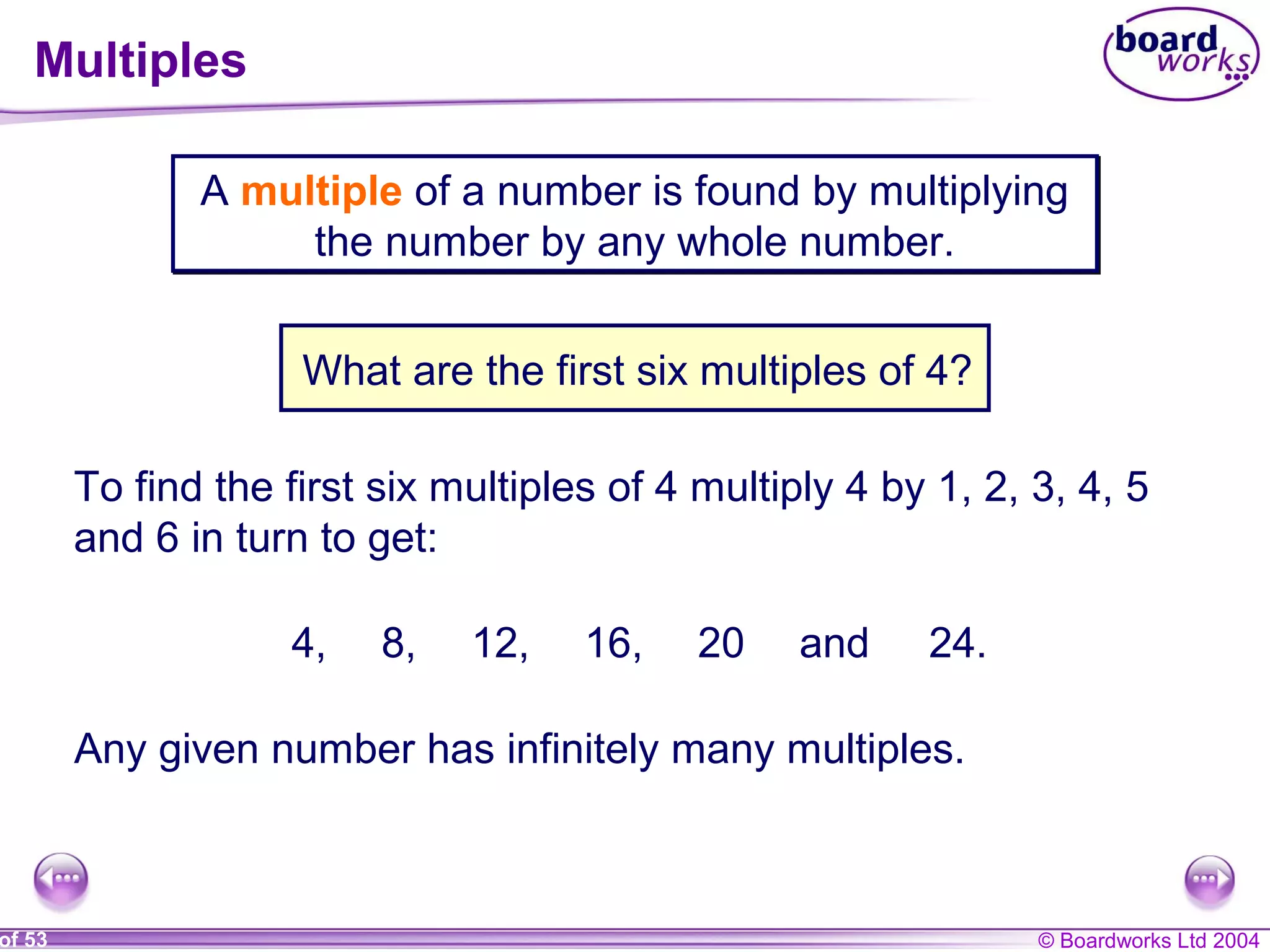 © Boardworks Ltd 2004of 53
Multiples
A multiple of a number is found by multiplying
the number by any whole number.
A multiple of a number is found by multiplying
the number by any whole number.
What are the first six multiples of 4?
To find the first six multiples of 4 multiply 4 by 1, 2, 3, 4, 5
and 6 in turn to get:
4, 8, 12, 16, 20 and 24.
Any given number has infinitely many multiples.
 