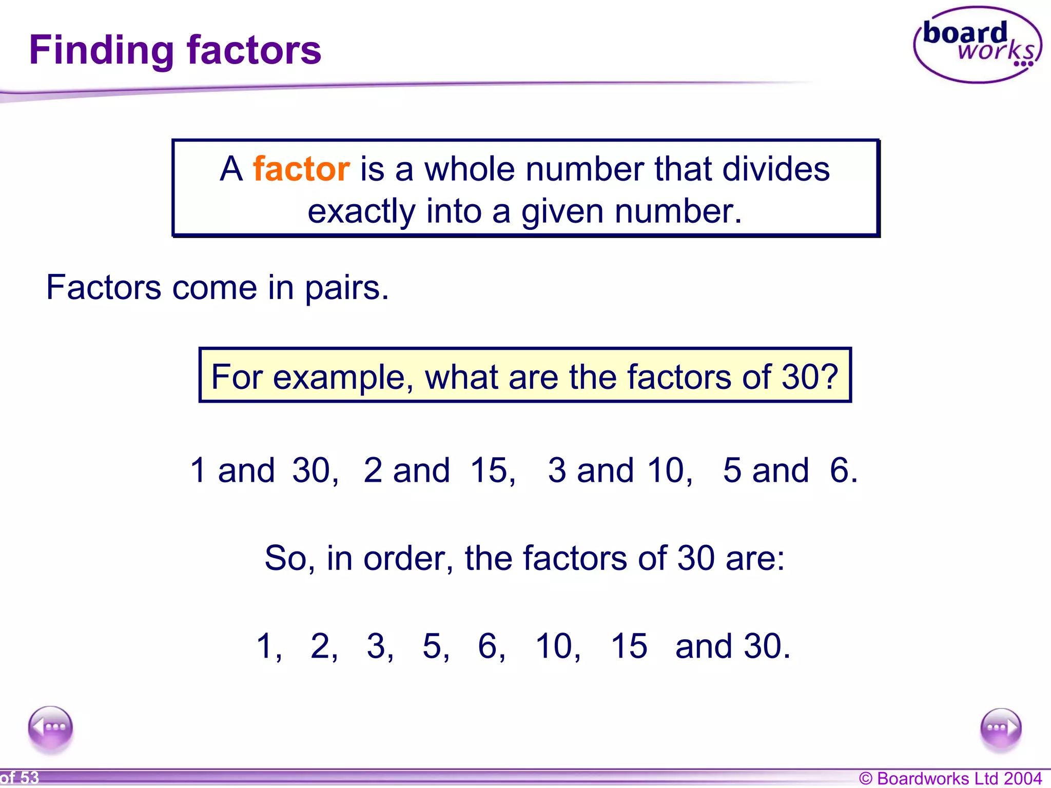 © Boardworks Ltd 2004of 53
Finding factors
A factor is a whole number that divides
exactly into a given number.
A factor is a whole number that divides
exactly into a given number.
Factors come in pairs.
For example, what are the factors of 30?
1 and 30, 2 and 15, 3 and 10, 5 and 6.
So, in order, the factors of 30 are:
1, 2, 3, 5, 6, 10, 15 and 30.
 