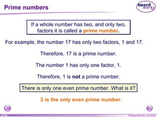 © Boardworks Ltd 20043 of 53
Prime numbers
If a whole number has two, and only two,
factors it is called a prime number.
If a whole number has two, and only two,
factors it is called a prime number.
For example, the number 17 has only two factors, 1 and 17.
Therefore, 17 is a prime number.
The number 1 has only one factor, 1.
Therefore, 1 is not a prime number.
There is only one even prime number. What is it?
2 is the only even prime number.
 