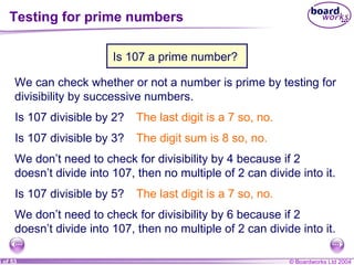 © Boardworks Ltd 20045 of 53
Testing for prime numbers
We can check whether or not a number is prime by testing for
divisibility by successive numbers.
Is 107 divisible by 2? The last digit is a 7 so, no.
Is 107 divisible by 3? The digit sum is 8 so, no.
We don’t need to check for divisibility by 4 because if 2
doesn’t divide into 107, then no multiple of 2 can divide into it.
Is 107 divisible by 5? The last digit is a 7 so, no.
We don’t need to check for divisibility by 6 because if 2
doesn’t divide into 107, then no multiple of 2 can divide into it.
Is 107 a prime number?
 
