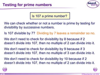 © Boardworks Ltd 20046 of 53
Testing for prime numbers
Is 107 a prime number?
We can check whether or not a number is prime by testing for
divisibility by successive numbers.
Is 107 divisible by 7? Dividing by 7 leaves a remainder so no.
We don’t need to check for divisibility by 8 because if 2
doesn’t divide into 107, then no multiple of 2 can divide into it.
We don’t need to check for divisibility by 9 because if 3
doesn’t divide into 107, then no multiple of 3 can divide into it.
We don’t need to check for divisibility by 10 because if 2
doesn’t divide into 107, then no multiple of 2 can divide into it.
 